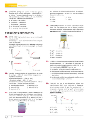 44 Coleção Estudo
05. (CEFET-MG–2009) Pela teoria cinética dos gases,
a pressão de um gás está relacionada à sua temperatura T,
ao volume V por ele ocupado, à massa m, ao número N
e à velocidade quadrática média vM
de suas moléculas.
Um gás terá sua pressão aumentada se
A) N diminuir e m diminuir.
B) T diminuir e V aumentar.
C) V aumentar e N diminuir.
D) vM
diminuir e T aumentar.
E) m aumentar e vM
aumentar.
EXERCÍCIOS PROPOSTOS
01. (UFMG–2006) Regina estaciona seu carro, movido a gás
natural, ao Sol.
Considere que o gás no reservatório do carro se comporta
como um gás ideal.
Assinale a alternativa cujo gráfico MELHOR representa
a pressão em função da temperatura do gás na situação
descrita.
Pressão
Temperatura
Pressão
Temperatura
Pressão
Temperatura
Pressão
Temperatura
A)
B)
C)
D)
02. (UEL-PR) Uma bolha de ar é formada junto ao fundo
de um lago, a 5,0 m de profundidade, escapa e sobe à
superfície. São dadas
• pressão atmosférica = 1,0 x 105
N/m2
• densidade da água = 1,0 x 103
kg/m3
Considerando constante a temperatura da água, pode-se
concluir que o volume da bolha, na subida,
A) permanece o mesmo.		 D) aumenta 20%.
B) aumenta 5%.				E) aumenta 50%.
C) aumenta 10%.
03. (FUVEST-SP) O cilindro da figura a seguir é fechado por um
êmbolo que pode deslizar sem atrito e está preenchido por
uma certa quantidade de gás que pode ser considerado
como ideal. À temperatura de 30 °C, a altura h na qual o
êmbolo se encontra em equilíbrio vale 20 cm (ver figura;
h se refere à superfície inferior do êmbolo).
h
g
Se, mantidas as demais características do sistema,
a temperatura passar a ser 60 °C, o valor de h variará
de, aproximadamente,
A) 5%.					D) 50%.
B) 10%.					E) 100%.
C) 20%.		
04. (UFMG) A figura mostra um cilindro que contém um gás
ideal, com um êmbolo livre para se mover. O cilindro
está sendo aquecido. Pode-se afirmar que a relação que
MELHOR descreve a transformação sofrida pelo gás é
Êmbolo
Gás
A) p/V = constante.
B) p/T = constante.
C) V/T = constante.
D) pV = constante.
05. (FCMMG) Oxigênio foi introduzido em um botijão durante
o inverno europeu a 0 °C e enviado ao Brasil para ser
usado num hospital, cuja temperatura média é de 30 °C.
Na nova situação, é CORRETO afirmar que
A) o oxigênio sofreu uma transformação isobárica.
B) a pressão do oxigênio dentro do botijão não se alterou.
C) o número de moléculas de oxigênio dentro do botijão
aumentou.
D) o número de colisões das moléculas de oxigênio contra
as paredes do botijão aumentou.
06. (UFV-MG) Dez mol de um gás perfeito sofrem uma
transformação ABC, como mostrado no diagrama;
p representa a pressão do gás, V o seu volume e T a
temperatura absoluta, sendo TA
, TB
e TC
as temperaturas
nos estados A, B e C, respectivamente. Pode-se afirmar
CORRETAMENTE que
B
A
C
V1
3V1 V (m3
)
2p1
p1
p (N.m–2
)
A) TB
= TC
.				D) TB
= 2TA
.
B) TC
= 6TA
.				E) 2TB
= 3TA
.
C) TA
= 3TB
.
Frente B Módulo 04
 