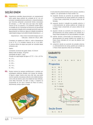 46 Coleção Estudo
SEÇÃO ENEM
01. Engenheiros alemães desenvolveram um equipamento
para captar água potável da umidade do ar, em um
processo energeticamente autônomo e descentralizado,
que funciona utilizando unicamente fontes renováveis
de energia. [...] Por mais seca que seja uma região,
mesmo se for um deserto, o ar ambiente contém água.
A umidade do ar é fornecida na forma de um percentual
que expressa a relação entre a pressão parcial de vapor de
água presente na mistura ar-água em relação à pressão de
vaporização da água numa determinada temperatura. [...]
Disponível em: http://www.inovacaotecnologica.com.br/
index.php. Acesso em: 09 jun. 2009.
Considere um galpão de 2 000 m3
, onde a temperatura
é de 27 ºC, e a umidade relativa do ar é de 50%.
O volume teórico de água que pode ser extraída desse
ambiente vale
Dados:
Constante universal dos gases ideais: 8 J/mol.K
Massa molar da água: 18 g/mol
Densidade da água: 1 kg/L
Pressão de vaporização da água a 27 ºC = 3,6 x 103
Pa
A) 27 L.
B) 54 L.
C) 60 L.
D) 72 L.
E) 95 L.
02. Muitas marcas de xampus acondicionam o produto em
embalagens plásticas dotadas com tampa de pressão.
A figura a seguir ilustra uma cena não rara, que pode
ocorrer quando uma pessoa volta de uma cidade praiana,
como o Rio de Janeiro, para uma cidade de maior altitude,
como Belo Horizonte. Ao abrir a mala, o viajante se
surpreende ao ver que a tampa do frasco se abriu,
derramando xampu sobre a roupa.
xampu
GABARITO
Fixação
01. D 02. E 03. B 04. B 05. E
Propostos
01. D 08. C
02. E 09. C
03. B 10. C
04. C 11. C
05. D 12. D
06. E 13. C
07. C 14. A
15. A) T = 54,6 K
B) P = 0,8 atm
C)
Estado inicial
(CNTP)
273 K
54,6 K
V
V/4
Estado final
P (atm)
V
1,0
0,80
0,20
Transformação isocórica
Transformação isotérmica
Seção Enem
01. A 02. B
A cena descrita anteriormente ocorre porque, durante a
viagem, o ar aprisionado no frasco tende a se
A) expandir devido ao aumento da pressão interna,
e o derramamento de xampu poderia ser evitado se
o frasco fosse comprimido um pouco antes de ser
fechado.
B) expandir devido à redução da pressão externa, e
o derramamento de xampu poderia ser evitado se
o frasco fosse comprimido um pouco antes de ser
fechado.
C) aquecer devido ao aumento de temperatura, e o
derramamento de xampu poderia ser evitado se o
frasco fosse colocado em um saco de plástico com gelo.
D) resfriar devido à diminuição da temperatura, e o
derramamento de xampu poderia ser evitado se o
frasco fosse colocado em um saco de plástico com
água morna.
E) comprimir devido ao aumento da pressão externa,
e o derramamento de xampu poderia ser evitado se
o frasco fosse aquecido antes de ser fechado.
Frente B Módulo 04
 