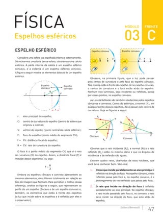 FRENTE
47
Editora Bernoulli
MÓDULO
FÍSICA
ESPELHO ESFÉRICO
Considere uma esfera oca espelhada interna e externamente.
Se retirarmos uma fatia dessa esfera, obteremos uma calota
esférica. A parte interna da calota é um espelho esférico
côncavo, e a externa é um espelho esférico convexo.
A figura a seguir mostra os elementos básicos de um espelho
esférico.
f
F
C
R
r
Espelho
côncavo
Espelho
convexo
V
r: eixo principal do espelho;
C: centro de curvatura do espelho (centro da esfera que
originou a calota);
V: vértice do espelho (ponto central da calota esférica);
F: foco do espelho (ponto médio do segmento CV);
f = FV: distância focal do espelho;
R = CV: raio de curvatura do espelho.
O foco é o ponto médio do segmento CV, que é o raio
de curvatura (R) do espelho. Assim, a distância focal (f) é
metade desse segmento, ou seja:
f
R
=
2
Embora os espelhos côncavo e convexo apresentem os
mesmos elementos, eles diferem totalmente em relação ao
tipo de imagem que formam. Para perceber o motivo dessa
diferença, analise as figuras a seguir, que representam os
perfis de um espelho côncavo e de um espelho convexo e,
também, os elementos que estão à frente dos espelhos
(a luz que incide sobre os espelhos e é refletida por eles e
o observador).
Luz Luz
C C
V
Espelho côncavo Espelho convexo
F F
V
Observe, na primeira figura, que a luz pode passar
pelo centro de curvatura e pelo foco do espelho côncavo.
Tais pontos estão à frente do espelho. Já no espelho convexo,
o centro de curvatura e o foco estão atrás do espelho.
Nenhum raio luminoso, seja incidente ou refletido, passa
por esses pontos, no espelho convexo.
As Leis da Reflexão são também obedecidas pelos espelhos
côncavos e convexos. Como são esféricos, a normal (N), em
qualquer ponto desses espelhos, deve passar pelo centro de
curvatura. Veja as figuras a seguir.
Côncavo
Convexo
RR
RI
C
C
RI
RR
N
N
θ
θ
θ θ
Observe que o raio incidente (RI
), a normal (N) e o raio
refletido (RR
) estão no mesmo plano e que os ângulos de
incidência e de reflexão são iguais.
Existem quatro raios, chamados de raios notáveis, que
você deve conhecer bem. São eles:
1. O raio que incide paralelamente ao eixo principal é
refletido na direção do foco. No espelho côncavo, o raio
refletido passa pelo foco e, no espelho convexo, é o
prolongamento do raio refletido que passa pelo foco;
2. O raio que incide na direção do foco é refletido
paralelamente ao eixo principal. No espelho côncavo,
o raio incide passando pelo foco e, no convexo, o raio
deve incidir na direção do foco, que está atrás do
espelho;
Espelhos esféricos 03 C
 