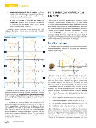 48 Coleção Estudo
3. O raio que incide no vértice do espelho é refletido
para o outro lado do eixo principal, formando, com
este, um ângulo igual ao ângulo de incidência (o eixo
principal coincide com a normal);
4. O raio que incide na direção do centro de
curvatura é refletido sobre si mesmo – os ângulos
de incidência e de reflexão são iguais a zero (a normal
passa pelo centro dos espelhos).
O quadro a seguir mostra o comportamento dos raios
notáveis. Compare a forma como os raios são refletidos
pelos dois espelhos.
RR
C F V
RR
C F V
RR
RR
C
F
V
RR
C F V
RR
C F V
α
α
α
α
C
F
V
RR
C
F
V
RI
C
F
V
Espelho convexo
Espelho côncavo
1
2
3
4
1
2
3
4
RI
RI
RI
RI
RI
RI
RI
RR
Observe no quadro anterior que as situações 1 e 2, no
espelho côncavo e no espelho convexo, ilustram um princípio
óptico importante: a reversibilidade dos raios luminosos.
Veja, ainda, que, no espelho convexo, são os prolongamentos
dos raios de luz que passam pelo foco, ou pelo centro do
espelho.
Os raios de luz representados no quadro anterior
apresentam aquele comportamento somente se os espelhos
forem parabólicos e obedecerem às condições de Gauss.
Os espelhos esféricos de pequena abertura (espelhos
com curvatura pouco acentuada) têm comportamento
semelhante ao dos espelhos parabólicos – dizemos que eles
se aproximam das condições de Gauss. Por esse motivo,
todos os espelhos do nosso livro serão considerados esféricos
e de pequena abertura.
DETERMINAÇÃO GRÁFICA DAS
IMAGENS
Em todas as situações apresentadas a seguir, vamos
considerar o objeto retilíneo, vertical e com o “pé” (parte inferior
do objeto) apoiado sobre o eixo principal. Para determinarmos
a posição em que a imagem do objeto será formada, traçamos
dois raios incidentes, quaisquer dos quatro notáveis, saindo da
“cabeça” (parte superior) do objeto. Desenhamos, a seguir,
os raios refletidos e, no encontro deles (ou dos seus
prolongamentos), obtemos a imagem da “cabeça” do objeto. A
imagem do “pé” estará apoiada sobre o eixo principal do espelho
e na mesma vertical que a imagem da “cabeça”.
Espelho convexo
O espelho convexo apresenta um único tipo de imagem,
independentemente da posição do objeto em relação ao
espelho. Veja a seguir.
F
V
Objeto
HO
HI
DI
Imagem
RR
RI
RI
RR
DO
α
α
HO
Observador
Observe que os raios refletidos não se cruzam.
Entretanto, prolongando cada um deles (linhas vermelhas),
podemos determinar a posição em que a imagem da
extremidade superior do objeto será formada, que será
aquela em que se encontram esses prolongamentos.
O observador, à frente do espelho, vê a imagem no local
indicado, pois tem a sensação de que a luz saiu daquela
posição. A imagem formada pelo espelho convexo é sempre
1. virtual (formada pelos prolongamentos dos raios
refletidos);
2. direta (objeto e imagem de cabeças para cima);
3. mais perto do espelho do que o objeto (DI
 DO
);
4. de dimensões menores que o objeto (HI
 HO
; LI
 LO
).
5. localizada entre o foco e o vértice do espelho.
Se o objeto se aproxima (ou se afasta) do espelho,
a imagem também se aproxima (ou se afasta) dele. Veja a
seguir que, independentemente da posição do objeto, o raio
que incide sobre o espelho paralelamente ao eixo principal será
refletido de forma que seu prolongamento passe pelo foco.
Frente C Módulo 03
 