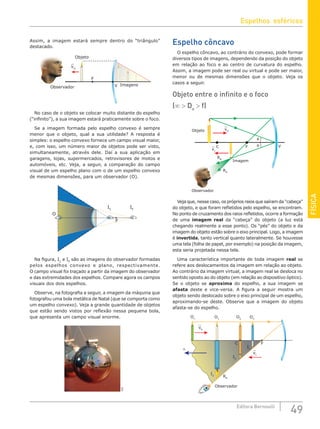 FÍSICA
49
Editora Bernoulli
Assim, a imagem estará sempre dentro do “triângulo”
destacado.
F
Objeto
Imagens
vO
V
O
vO
v
v
Observador
No caso de o objeto se colocar muito distante do espelho
(“infinito”), a sua imagem estará praticamente sobre o foco.
Se a imagem formada pelo espelho convexo é sempre
menor que o objeto, qual a sua utilidade? A resposta é
simples: o espelho convexo fornece um campo visual maior,
e, com isso, um número maior de objetos pode ser visto,
simultaneamente, através dele. Daí a sua aplicação em
garagens, lojas, supermercados, retrovisores de motos e
automóveis, etc. Veja, a seguir, a comparação do campo
visual de um espelho plano com o de um espelho convexo
de mesmas dimensões, para um observador (O).
IC
IP
F
O
Na figura, IC
e IP
são as imagens do observador formadas
pelos espelhos convexo e plano, respectivamente.
O campo visual foi traçado a partir da imagem do observador
e das extremidades dos espelhos. Compare agora os campos
visuais dos dois espelhos.
Observe, na fotografia a seguir, a imagem da máquina que
fotografou uma bola metálica de Natal (que se comporta como
um espelho convexo). Veja a grande quantidade de objetos
que estão sendo vistos por reflexão nessa pequena bola,
que apresenta um campo visual enorme.
SXC
Espelho côncavo
O espelho côncavo, ao contrário do convexo, pode formar
diversos tipos de imagens, dependendo da posição do objeto
em relação ao foco e ao centro de curvatura do espelho.
Assim, a imagem pode ser real ou virtual e pode ser maior,
menor ou de mesmas dimensões que o objeto. Veja os
casos a seguir.
Objeto entre o infinito e o foco
(∞  Do
 f)
Imagem
Objeto
RR
RR
vO
vI
V
F
C
θ
θ
RR
Observador
Veja que, nesse caso, os próprios raios que saíram da “cabeça”
do objeto, e que foram refletidos pelo espelho, se encontram.
No ponto de cruzamento dos raios refletidos, ocorre a formação
de uma imagem real da “cabeça” do objeto (a luz está
chegando realmente a esse ponto). Os “pés” do objeto e da
imagem do objeto estão sobre o eixo principal. Logo, a imagem
é invertida, tanto vertical quanto lateralmente. Se houvesse
uma tela (folha de papel, por exemplo) na posição da imagem,
esta seria projetada nessa tela.
Uma característica importante de toda imagem real se
refere aos deslocamentos da imagem em relação ao objeto.
Ao contrário da imagem virtual, a imagem real se desloca no
sentido oposto ao do objeto (em relação ao dispositivo óptico).
Se o objeto se aproxima do espelho, a sua imagem se
afasta deste e vice-versa. A figura a seguir mostra um
objeto sendo deslocado sobre o eixo principal de um espelho,
aproximando-se deste. Observe que a imagem do objeto
afasta-se do espelho.
O1
O∞ O2
I1
I3 RR
Observador
C F
I2
O3
v0
vI
∞
Espelhos esféricos
 