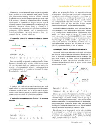 Introdução à Cinemática vetorial
5
Editora Bernoulli
FÍSICA
Obviamente, os dois métodos de soma vetorial apresentados
devem conduzir ao mesmo resultado, isto é, o vetor d obtido
pelos dois métodos deve ter o mesmo módulo, a mesma
direção e o mesmo sentido. Quando desejarmos somar mais
de 2 vetores, o método da poligonal deverá ser utilizado,
pois o método do paralelogramo somente permite somar 2
vetores de cada vez. Vejamos agora três exemplos numéricos
associados à soma de vetores. Sejam os vetores s1
e s2
mostrados a seguir, que representam o deslocamento de uma
pessoa, com módulos iguais a 4 u e 3 u, respectivamente.
A escala utilizada para representar os vetores é de 1 cm
para cada 2 u (u = unidade arbitrária).
1º exemplo: vetores de mesma direção e de mesmo
sentido
s2
s
s1
s1
s2
Operação: s = s1
+ s2
Módulo de s = |s| = s = s1
+ s2
= 4 u + 3 u = 7 u
Esse exemplo pode ser aplicado em várias situações físicas.
Quando um boxeador aplica um soco em seu oponente, ele
não move apenas o seu braço, mas também o seu tronco,
ou seja, a velocidade do soco aplicado é resultado da soma
vetorial da velocidade do tronco com a velocidade do braço.
O resultado é... muita dor!
vTronco
vTronco
vTotal
vBraço
vBraço
O mesmo processo ocorre quando andamos em uma
escada rolante no mesmo sentido do movimento da escada,
ou quando um barco desce um rio a favor da correnteza.
Nesses casos, devemos somar os módulos das velocidades
para encontrar o módulo da velocidade resultante.
2º exemplo: vetores de mesma direção e de sentidos
opostos
s
s1
s1
s2
s2
Operação: s = s1
+ s2
Módulo de s = |s| = s = s1
– s2
= 4 u – 3 u = 1 u
Várias são as situações físicas nas quais encontramos
uma operação vetorial como a mencionada nesse segundo
exemplo. Um barco subindo um rio contra a correnteza, um
avião movendo-se no sentido oposto ao do vento ou uma
pessoa andando na “contramão” de uma escada rolante
são exemplos de situações cotidianas em que a velocidade
resultante é obtida por meio da soma de dois vetores
velocidade com mesma direção e sentidos opostos.
Suponha que a velocidade de um barco imprimida pelo seu
motor seja de 25 km/h, e que o barco se encontra subindo
o rio, cuja correnteza apresenta uma velocidade de valor
igual a 5 km/h. Uma pessoa na margem do rio observará o
barco mover-se a uma velocidade de 20 km/h, uma vez que
os vetores velocidade do barco e da correnteza apresentam
mesma direção e sentidos opostos. É por isso que em
uma viagem de barco entre Manaus e Belém gasta-se,
aproximadamente, 4 dias na ida, enquanto que, na volta,
gasta-se, aproximadamente, 5 dias de viagem.
3º exemplo: vetores perpendiculares entre si
Considere agora duas pessoas arrastando um objeto
por meio de duas cordas que formam um ângulo de 90º
entre si, sendo que uma pessoa exerce uma força de 4 N e
outra, uma força de 3 N. Qual o valor da força resultante?
O diagrama a seguir representa a situação descrita.
Utilizando os dois métodos de soma de vetores anteriormente
apresentados, temos:
s
s
s1
s1
s1
s2
s2
s2
Método do
paralelogramo
Método da
poligonal
Operação: s = s1
+ s2
Módulo de s = |s| = s = s s
1
2
2
2
+ = 4 3
2 2
+ = 5 N
Observe que os dois métodos de soma vetorial conduzem à
mesma resposta: o vetor resultante possui o mesmo módulo,
a mesma direção e o mesmo sentido, qualquer que seja o
processo utilizado para realizar a soma. A soma de dois vetores
perpendiculares entre si é um processo muito útil, por exemplo,
quando desejamos determinar a velocidade resultante de
um barco em relação à margem de um rio, quando o barco
pretende atravessar o rio de uma margem a outra.
Considere um barco atravessando um rio, cuja velocidade
da correnteza é vc
= 6 km/h. O barco possui um motor que
o impulsiona em uma direção perpendicular às margens
do rio, com velocidade de módulo vb
= 8 km/h, em relação
à água, como mostra a figura a seguir.
 