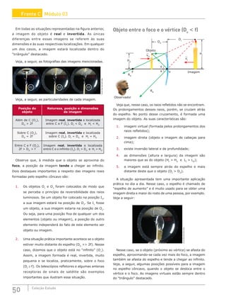 50 Coleção Estudo
Em todas as situações representadas na figura anterior,
a imagem do objeto é real e invertida. As únicas
diferenças entre essas imagens se referem às suas
dimensões e às suas respectivas localizações. Em qualquer
um dos casos, a imagem estará localizada dentro do
“triângulo” destacado.
Veja, a seguir, as fotografias das imagens mencionadas.
01 02 03
www.fas.harvard.edu
Veja, a seguir, as particularidades de cada imagem.
Posição do
objeto
Natureza, posição e dimensões
da imagem
Além de C (O1
),
DO
 2f
Imagem real, invertida e localizada
entre C e F (I1
). DI
 DO
e HI
 HO
Sobre C (O2
),
DO
= 2f
Imagem real, invertida e localizada
sobre C (I2
). DI
= DO
e HI
= HO
Entre C e F (O3
),
2f  DO
 f
Imagem real, invertida e localizada
entre C e o infinito (I3
). DI
 DO
e HI
 HO
Observe que, à medida que o objeto se aproxima do
foco, a posição da imagem tende a chegar ao infinito.
Dois destaques importantes a respeito das imagens reais
formadas pelo espelho côncavo são:
1. Os objetos O1
e O3
foram colocados de modo que
se perceba o princípio da reversibilidade dos raios
luminosos. Se um objeto for colocado na posição I3
,
a sua imagem estará na posição de O3
. Se I1
fosse
um objeto, a sua imagem estaria na posição de O1
.
Ou seja, para uma posição fixa de qualquer um dos
elementos (objeto ou imagem), a posição do outro
elemento independerá do fato de este elemento ser
objeto ou imagem.
2. Uma situação prática importante acontece se o objeto
estiver muito distante do espelho (DO
 2f). Nesse
caso, dizemos que o objeto está no “infinito” (O∞
).
Assim, a imagem formada é real, invertida, muito
pequena e se localiza, praticamente, sobre o foco
(DI
≅ f). Os telescópios refletores e algumas antenas
receptoras de sinais de satélite são exemplos
importantes que ilustram essa situação.
Objeto entre o foco e o vértice (Do
 f)
RR
V Imagem
vI
vO
Objeto
θ
θ
F
HO
HI
DI
DO
Observador
RR
Veja que, nesse caso, os raios refletidos não se encontram.
Os prolongamentos desses raios, porém, se cruzam atrás
do espelho. No ponto desse cruzamento, é formada uma
imagem do objeto. As suas características são:
1. imagem virtual (formada pelos prolongamentos dos
raios refletidos);
2. imagem direta (objeto e imagem de cabeças para
cima);
3. existe inversão lateral e de profundidade;
4. as dimensões (altura e largura) da imagem são
maiores que as do objeto (HI
 HO
e LI
 LO
);
5. a imagem está sempre atrás do espelho e mais
distante deste que o objeto (DI
 DO
).
A situação apresentada tem uma importante aplicação
prática no dia a dia. Nesse caso, o espelho é chamado de
“espelho de aumento” e é muito usado para se obter uma
imagem direta e maior do rosto de uma pessoa, por exemplo.
Veja a seguir:
www.fas.harvard.edu
Nesse caso, se o objeto (próximo ao vértice) se afasta do
espelho, aproximando-se cada vez mais do foco, a imagem
também se afasta do espelho e tende a chegar ao infinito.
Veja, a seguir, algumas posições possíveis para a imagem
no espelho côncavo, quando o objeto se desloca entre o
vértice e o foco. As imagens virtuais estão sempre dentro
do “triângulo” destacado.
Frente C Módulo 03
 
