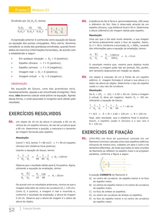 52 Coleção Estudo
Dividindo por (DI
.DO
.f), temos:
D D
D D f
f D
D D f
f D
D D f
I O
I O
I
I O
O
I O
.
. .
.
. .
.
. .
= ⇒
+ 1 1 1
1
f D D
O
= =
A expressão anterior é conhecida como equação de Gauss
ou equação dos pontos conjugados. Para usá-la, devemos
considerar os sinais das grandezas envolvidas, quando forem
dados do exercício (informações fornecidas), de acordo com
o estabelecido a seguir:
• Em qualquer situação → DO
 0 (positivo);
• Espelho côncavo → f  0 (positivo);
• Espelho convexo → f  0 (negativo);
• Imagem real → DI
 0 (positivo);
• Imagem virtual → DI
 0 (negativo).
OBSERVAÇÃO
Na equação de Gauss, uma das grandezas será,
necessariamente, aquela a ser encontrada (incógnita). Para
essa, não devemos colocar sinal prévio na equação. Agindo
dessa forma, o sinal associado à incógnita será obtido pelo
resultado.
EXERCÍCIOS RESOLVIDOS
01. Um objeto de 10 cm de altura é colocado a 60 cm do
vértice de um espelho côncavo, de raio de curvatura igual
a 80 cm. Determinar a posição, a natureza e o tamanho
da imagem fornecida pelo espelho.
Resolução:
Como f = R/2, temos: f = 80 cm/2 ⇒ f = 40 cm (espelho
côncavo tem distância focal positiva).
Usando a equação de Gauss, temos:
1 1 1 1
40
1
60
1
120
f D D D
D cm
O I I
I
= + = + =
⇒ ⇒
Observe que o resultado obtido para DI
foi positivo. Agora,
utilizando a equação da ampliação, temos:
H
H
D
D
H
H cm
I
O
I
O
I
I
= = =
⇒ ⇒
10
120
60
20
De acordo com os resultados anteriores, conclui-se que a
imagem está além do centro de curvatura (DI
= 120 cm).
Como DI
é positivo, a imagem é real e invertida e,
conforme o resultado da ampliação, a altura da imagem
é 20 cm. Observe que a altura da imagem é o dobro da
altura do objeto.
02. A distância do Sol à Terra é, aproximadamente, 200 vezes
o diâmetro do Sol. Este é observado através de um
espelho côncavo, cuja distância focal é 30 m. Determinar
a altura (diâmetro) da imagem obtida pelo espelho.
Resolução:
Uma vez que o Sol está muito distante, a sua imagem
se forma praticamente sobre o foco do espelho. Assim,
DI
≅ f = 30 m. Conforme o enunciado, DO
= 200HO
. Levando
tais informações para a equação da ampliação, temos:
H
H
D
D
H
H
cm
H
H cm
I
O
I
O
I
O O
I
= = =
⇒ ⇒
3 000
200
15
.
O resultado mostra que, mesmo para objetos muito
distantes, a imagem pode não ser pontual. Ela, porém,
tem tamanho desprezível em relação ao objeto.
03. Um objeto é colocado 30 cm à frente de um espelho
esférico. A imagem formada é virtual e sua altura é o
dobro da altura do objeto. Determinar o tipo de espelho
usado e o seu raio de curvatura.
Resolução:
Se HI
= 2HO
⇒ |DI
| = 2.30 = 60 cm. Como a imagem
é virtual, DI
deve ser negativo. Assim, DI
= –60 cm.
Utilizando a equação de Gauss:
1 1 1 1 1
30
1
60
60
f D D f
f cm
O I
= + ⇒ = +
−
⇒ =
f = R/2 ⇒ R = 2f = 2.60 = 120 cm ⇒ R = 120 cm
Veja, pelo resultado, que a distância focal é positiva.
Assim, o espelho usado é côncavo e o seu raio é
R = 120 cm.
EXERCÍCIOS DE FIXAÇÃO
01. (UFV-MG) Um farol de automóvel consiste em um
filamento luminoso colocado entre dois espelhos esféricos
côncavos de mesmo eixo, voltados um para o outro e de
tamanhos diferentes, de modo que todos os raios oriundos
do filamento se refletem no espelho maior e se projetam
paralelos, conforme a figura a seguir.
A posição CORRETA do filamento é
A) no centro de curvatura do espelho menor e no foco
do espelho maior.
B) no vértice do espelho menor e no centro de curvatura
do espelho maior.
C) no foco de ambos os espelhos.
D) no centro de curvatura de ambos os espelhos.
E) no foco do espelho menor e no centro de curvatura
do espelho maior.
Frente C Módulo 03
 