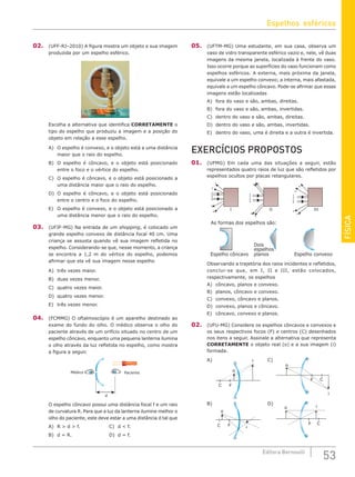 FÍSICA
53
Editora Bernoulli
02. (UFF-RJ–2010) A figura mostra um objeto e sua imagem
produzida por um espelho esférico.
Escolha a alternativa que identifica CORRETAMENTE o
tipo do espelho que produziu a imagem e a posição do
objeto em relação a esse espelho.
A) O espelho é convexo, e o objeto está a uma distância
maior que o raio do espelho.
B) O espelho é côncavo, e o objeto está posicionado
entre o foco e o vértice do espelho.
C) O espelho é côncavo, e o objeto está posicionado a
uma distância maior que o raio do espelho.
D) O espelho é côncavo, e o objeto está posicionado
entre o centro e o foco do espelho.
E) O espelho é convexo, e o objeto está posicionado a
uma distância menor que o raio do espelho.
03. (UFJF-MG) Na entrada de um shopping, é colocado um
grande espelho convexo de distância focal 40 cm. Uma
criança se assusta quando vê sua imagem refletida no
espelho. Considerando-se que, nesse momento, a criança
se encontra a 1,2 m do vértice do espelho, podemos
afirmar que ela vê sua imagem nesse espelho
A) três vezes maior.			
B) duas vezes menor.			
C) quatro vezes maior.
D) quatro vezes menor.
E) três vezes menor.
04. (FCMMG) O oftalmoscópio é um aparelho destinado ao
exame do fundo do olho. O médico observa o olho do
paciente através de um orifício situado no centro de um
espelho côncavo, enquanto uma pequena lanterna ilumina
o olho através da luz refletida no espelho, como mostra
a figura a seguir.
Médico Paciente
d
O espelho côncavo possui uma distância focal f e um raio
de curvatura R. Para que a luz da lanterna ilumine melhor o
olho do paciente, este deve estar a uma distância d tal que
A) R  d  f.				 C) d  f.
B) d = R.					 D) d = f.
05. (UFTM-MG) Uma estudante, em sua casa, observa um
vaso de vidro transparente esférico vazio e, nele, vê duas
imagens da mesma janela, localizada à frente do vaso.
Isso ocorre porque as superfícies do vaso funcionam como
espelhos esféricos. A externa, mais próxima da janela,
equivale a um espelho convexo; a interna, mais afastada,
equivale a um espelho côncavo. Pode-se afirmar que essas
imagens estão localizadas
A) fora do vaso e são, ambas, direitas.
B) fora do vaso e são, ambas, invertidas.
C) dentro do vaso e são, ambas, direitas.
D) dentro do vaso e são, ambas, invertidas.
E) dentro do vaso, uma é direita e a outra é invertida.
EXERCÍCIOS PROPOSTOS
01. (UFMG) Em cada uma das situações a seguir, estão
representados quatro raios de luz que são refletidos por
espelhos ocultos por placas retangulares.
1
2
1
2
3
4
3
4
1
2
1
2
4
3
4
3
4
3
1
2
4
3
1
2
Espelho côncavo
Dois
espelhos
planos Espelho convexo
As formas dos espelhos são:
I II III
Observando a trajetória dos raios incidentes e refletidos,
conclui-se que, em I, II e III, estão colocados,
respectivamente, os espelhos
A) côncavo, planos e convexo.
B) planos, côncavo e convexo.
C) convexo, côncavo e planos.
D) convexo, planos e côncavo.
E) côncavo, convexo e planos.
02. (UFU-MG) Considere os espelhos côncavos e convexos e
os seus respectivos focos (F) e centros (C) desenhados
nos itens a seguir. Assinale a alternativa que representa
CORRETAMENTE o objeto real (o) e a sua imagem (i)
formada.
A) i
o
F
C
C)
o
F C
i
B)
i
o
F
C
D)
o
F C
i
Espelhos esféricos
 