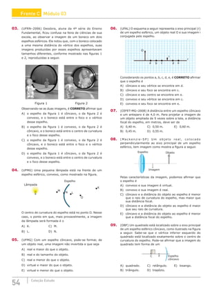 54 Coleção Estudo
03. (UFRN–2006) Deodora, aluna da 4ª série do Ensino
Fundamental, ficou confusa na feira de ciências de sua
escola, ao observar a imagem de um boneco em dois
espelhos esféricos. Ela notou que, com o boneco colocado
a uma mesma distância do vértice dos espelhos, suas
imagens produzidas por esses espelhos apresentavam
tamanhos diferentes, conforme mostrado nas figuras 1
e 2, reproduzidas a seguir.
Figura 1 Figura 2
Observando-se as duas imagens, é CORRETO afirmar que
A) o espelho da figura 1 é côncavo, o da figura 2 é
convexo, e o boneco está entre o foco e o vértice
desse espelho.
B) o espelho da figura 1 é convexo, o da figura 2 é
côncavo, e o boneco está entre o centro de curvatura
e o foco desse espelho.
C) o espelho da figura 1 é convexo, o da figura 2 é
côncavo, e o boneco está entre o foco e o vértice
desse espelho.
D) o espelho da figura 1 é côncavo, o da figura 2 é
convexo, e o boneco está entre o centro de curvatura
e o foco desse espelho.
04. (UFMG) Uma pequena lâmpada está na frente de um
espelho esférico, convexo, como mostrado na figura.
M
Espelho
Lâmpada
N L
O
K
Lâmpada
O centro de curvatura do espelho está no ponto O. Nesse
caso, o ponto em que, mais provavelmente, a imagem
da lâmpada será formada é o
A) K. 				C) M.
B) L. 				D) N.
05. (UFMG) Com um espelho côncavo, pode-se formar, de
um objeto real, uma imagem não invertida e que seja
A) real e maior do que o objeto.
B) real e do tamanho do objeto.
C) real e menor do que o objeto.
D) virtual e maior do que o objeto.
E) virtual e menor do que o objeto.
06. (UFAL) O esquema a seguir representa o eixo principal (r)
de um espelho esférico, um objeto real O e sua imagem i
conjugada pelo espelho.
a b c d e
r
i
O
Considerando os pontos a, b, c, d, e, é CORRETO afirmar
que o espelho é
A) côncavo e seu vértice se encontra em d.
B) côncavo e seu foco se encontra em c.
C) côncavo e seu centro se encontra em e.
D) convexo e seu vértice se encontra em c.
E) convexo e seu foco se encontra em e.
07. (CEFET-MG–2008) A distância entre um espelho côncavo
e um anteparo é de 4,0 m. Para projetar a imagem de
um objeto ampliada de 9 vezes sobre a tela, a distância
focal do espelho, em metros, deve ser de
A) 0,40 m.			C) 0,50 m.			E) 0,60 m.
B) 0,45 m.			 D) 0,55 m.
08. ( M a c k e n z i e - S P ) U m o b j e t o r e a l , c o l o c a d o
perpendicularmente ao eixo principal de um espelho
esférico, tem imagem como mostra a figura a seguir.
Espelho Objeto
Imagem
Pelas características da imagem, podemos afirmar que
o espelho é
A) convexo e sua imagem é virtual.
B) convexo e sua imagem é real.
C) côncavo e a distância do objeto ao espelho é menor
que o raio de curvatura do espelho, mas maior que
sua distância focal.
D) côncavo e a distância do objeto ao espelho é maior
que seu raio de curvatura.
E) côncavo e a distância do objeto ao espelho é menor
que a distância focal do espelho.
09. (OBF) Um quadrado está localizado sobre o eixo principal
de um espelho esférico côncavo, como ilustrado na figura
a seguir. Sabe-se que o vértice inferior esquerdo do
quadrado está localizado exatamente sobre o centro de
curvatura do espelho. Pode-se afirmar que a imagem do
quadrado tem forma de um
C F Espelho
côncavo
A) quadrado.		C) retângulo.		E) losango.
B) triângulo.		 D) trapézio.
Frente C Módulo 03
 