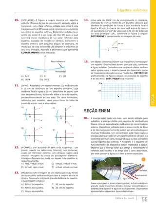 FÍSICA
55
Editora Bernoulli
10. (UFC–2010) A figura a seguir mostra um espelho
esférico côncavo de raio de curvatura R, apoiado sobre a
horizontal, com a face refletora voltada para cima. A reta
tracejada vertical OP passa sobre o ponto correspondente
ao centro do espelho esférico. Determine a distância y,
acima do ponto O e ao longo da reta OP, para a qual
ocorrerá maior incidência de luz solar refletida pelo
espelho, suposta de incidência vertical. Considere o
espelho esférico com pequeno ângulo de abertura, de
modo que os raios incidentes são paralelos e próximos ao
seu eixo principal. Assinale a alternativa que apresenta
CORRETAMENTE essa distância.
Horizontal
Face refletora
P
O
A) R/2				C) R				E) 2R
B) 3R/4			D) 3R/2
11. (UFMG / Adaptado) Um objeto luminoso (O) está colocado
a 10 cm de distância de um espelho côncavo, cuja
distância focal é igual a 20 cm. Uma folha de papel, com
dois pequenos furos, é colocada sobre o foco do espelho,
perpendicularmente ao seu eixo. Os raios luminosos,
refletidos pelo espelho, saem pelos furos da folha de
papel de acordo com a alternativa:
O
B)
O
A)
O
C)
O
D)
12. (FCMMG) Um automóvel tem três espelhos: um
plano, usado no retrovisor interno; um convexo,
usado no retrovisor externo; um côncavo, usado para
ampliar imagens do rosto do passageiro dianteiro.
A imagem formada por cada um desses três espelhos é,
respectivamente,
A) real, virtual e real.			 C) virtual, virtual e real.
B) virtual, real e real.			 D) virtual, virtual e virtual.
13. (Mackenzie-SP) A imagem de um objeto que está a 40 cm
de um espelho esférico côncavo tem a mesma altura do
objeto. Colocando o objeto à grande distância do espelho,
a sua imagem estará a
A) 60 cm do espelho.			 D) 30 cm do espelho.
B) 50 cm do espelho.			 E) 20 cm do espelho.
C) 40 cm do espelho.
14. Uma vela de 40¹2 cm de comprimento é colocada,
inclinada de 45°, à frente de um espelho côncavo que
obedece às condições de Gauss e cuja distância focal é
igual a 60 cm. A chama da vela está acima do centro
de curvatura e o “pé” da vela está a 20 cm de distância
do eixo principal (EP), conforme a figura a seguir.
DETERMINE o comprimento da imagem da vela.
F C
40 cm
40 cm EP
15. Um objeto luminoso (O) tem sua imagem (I) formada por
um espelho côncavo ideal de eixo principal (EP), conforme
a figura adiante. Considere que os quadriculados tenham
lados iguais e que o espelho possa ser desenhado como
se fosse plano na região na qual recebe luz. DETERMINE
graficamente, na figura a seguir, as posições do espelho
e do seu foco. JUSTIFIQUE sua resposta.
EP
O
I
SEÇÃO ENEM
01. A energia solar, cada vez mais, vem sendo utilizada para
substituir a energia obtida pela queima de combustíveis
fósseis. Uma de suas aplicações está no uso de concentradores
solares, dispositivos utilizados para o aquecimento de água
e de óleo que posteriormente podem ser aproveitados para
diversas finalidades. Um concentrador solar típico capta a
energia solar que incide em um espelho cilíndrico côncavo e a
concentra sobre um cano, no qual há água ou óleo. Considere
que tal espelho seja esférico. A fotografia e o esquema de
funcionamento do dispositivo estão mostrados a seguir.
Observe que a energia solar que atinge o concentrador é
refletida pelo espelho e se dirige para o cano absorvedor,
por onde passam a água ou o óleo a serem aquecidos.
Água fria
Água quente
Refletor
Absorvedor
Preocupada com o aquecimento global, a diretoria de um
grande clube esportivo decidiu instalar concentradores
solares para aquecer a água de suas piscinas. Os projetos
apresentados ofereciam duas alternativas:
Espelhos esféricos
 