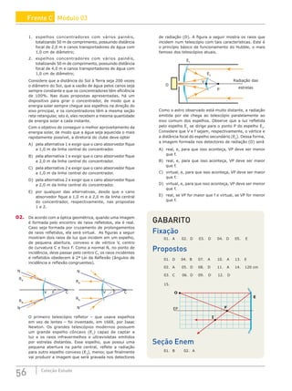 56 Coleção Estudo
1. espelhos concentradores com vários painéis,
totalizando 50 m de comprimento, possuindo distância
focal de 2,0 m e canos transportadores de água com
1,0 cm de diâmetro;
2. espelhos concentradores com vários painéis,
totalizando 50 m de comprimento, possuindo distância
focal de 4,0 m e canos transportadores de água com
1,0 cm de diâmetro;
Considere que a distância do Sol à Terra seja 200 vezes
o diâmetro do Sol, que a vazão de água pelos canos seja
sempre constante e que os concentradores têm eficiência
de 100%. Nas duas propostas apresentadas, há um
dispositivo para girar o concentrador, de modo que a
energia solar sempre chegue aos espelhos na direção do
eixo principal, e os concentradores têm a mesma seção
reta retangular, isto é, eles recebem a mesma quantidade
de energia solar a cada instante.
Com o objetivo de conseguir o melhor aproveitamento da
energia solar, de modo que a água seja aquecida o mais
rapidamente possível, a diretoria do clube deve optar
A) pela alternativa 1 e exigir que o cano absorvedor fique
a 1,0 m da linha central do concentrador.
B) pela alternativa 1 e exigir que o cano absorvedor fique
a 2,0 m da linha central do concentrador.
C) pela alternativa 2 e exigir que o cano absorvedor fique
a 1,0 m da linha central do concentrador.
D) pela alternativa 2 e exigir que o cano absorvedor fique
a 2,0 m da linha central do concentrador.
E) por qualquer das alternativas, desde que o cano
absorvedor fique a 1,0 m e a 2,0 m da linha central
do concentrador, respectivamente, nas propostas
1 e 2.
02. De acordo com a óptica geométrica, quando uma imagem
é formada pelo encontro de raios refletidos, ela é real.
Caso seja formada por cruzamento de prolongamentos
de raios refletidos, ela será virtual. As figuras a seguir
mostram dois raios de luz que incidem em um espelho,
de pequena abertura, convexo e de vértice V, centro
de curvatura C e foco F. Como a normal N, no ponto de
incidência, deve passar pelo centro C, os raios incidentes
e refletidos obedecem à 2ª Lei da Reflexão (ângulos de
incidência e reflexão congruentes).
C
F
V
N
RR
N
RR
C
F
V
N
RR
N
RR
O primeiro telescópio refletor – que usava espelhos
em vez de lentes – foi inventado, em 1668, por Isaac
Newton. Os grandes telescópios modernos possuem
um grande espelho côncavo (E1
) capaz de captar a
luz e os raios infravermelhos e ultravioletas emitidos
por estrelas distantes. Esse espelho, que possui uma
pequena abertura na parte central, reflete a radiação
para outro espelho convexo (E2
), menor, que finalmente
vai produzir a imagem que será gravada nos detectores
de radiação (D). A figura a seguir mostra os raios que
incidem num telescópio com tais características. Este é
o princípio básico de funcionamento do Hubble, o mais
famoso dos telescópios atuais.
D
Radiação das
estrelas
E1
E2
P
V
Como o astro observado está muito distante, a radiação
emitida por ele chega ao telescópio paralelamente ao
eixo comum dos espelhos. Observe que a luz refletida
pelo espelho E1
se dirige para o ponto P do espelho E2
.
Considere que V e f sejam, respectivamente, o vértice e
a distância focal do espelho secundário (E2
). Dessa forma,
a imagem formada nos detectores de radiação (D) será
A) real, e, para que isso aconteça, VP deve ser menor
que f.
B) real, e, para que isso aconteça, VP deve ser maior
que f.
C) virtual, e, para que isso aconteça, VP deve ser maior
que f.
D) virtual, e, para que isso aconteça, VP deve ser menor
que f.
E) real, se VP for maior que f e virtual, se VP for menor
que f.
GABARITO
Fixação
01. A 02. D 03. D 04. D 05. E
Propostos
01. D 04. B 07. A 10. A 13. E
02. A 05. D 08. D 11. A 14. 120 cm
03. C 06. D 09. D 12. D
15.
EP
O
I
E
F
Seção Enem
01. B 02. A
Frente C Módulo 03
 