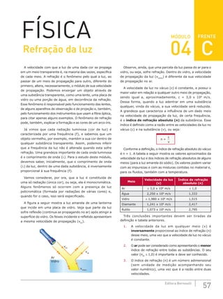 57
Editora Bernoulli
MÓDULO
A velocidade com que a luz de uma dada cor se propaga
em um meio transparente é, na maioria das vezes, específica
de cada meio. A refração é o fenômeno pelo qual a luz, ao
passar de um meio de propagação para outro, diferente do
primeiro, altera, necessariamente, o módulo de sua velocidade
de propagação. Podemos enxergar um objeto através de
uma substância transparente, como uma lente, uma placa de
vidro ou uma porção de água, em decorrência da refração.
Esse fenômeno é responsável pelo funcionamento das lentes,
de alguns aparelhos de observação e de projeção e, também,
pelo funcionamento dos instrumentos que usam a fibra óptica,
para citar apenas alguns exemplos. O fenômeno de refração
pode, também, explicar a formação e as cores de um arco-íris.
Já vimos que cada radiação luminosa (cor de luz) é
caracterizada por uma frequência (f), e sabemos que um
objeto vermelho, por exemplo, mantém a sua cor dentro de
qualquer substância transparente. Assim, podemos inferir
que a frequência da luz não é alterada quando esta sofre
refração. Uma grandeza importante de cada onda luminosa
é o comprimento de onda (λ). Para o estudo deste módulo,
devemos saber, inicialmente, que o comprimento de onda
(λ) da luz, dentro de uma dada substância, é inversamente
proporcional à sua frequência (f).
Vamos considerar, por ora, que a luz é constituída de
uma só radiação (única cor), ou seja, ela é monocromática.
Alguns fenômenos só ocorrem com a presença de luz
policromática (formada por radiações de várias cores) e,
quando for o caso, isso será especificado.
A figura a seguir mostra a luz amarela de uma lanterna
que incide em uma placa de vidro. Veja que parte da luz
sofre reflexão (continua se propagando no ar) após atingir a
superfície do vidro. Os feixes incidente e refletido apresentam
a mesma velocidade de propagação (vAr
).
Ar
Vidro
vAr
vAr
vVidro
Observe, ainda, que uma parcela da luz passa do ar para o
vidro, ou seja, sofre refração. Dentro do vidro, a velocidade
de propagação da luz (vVidro
) é diferente da sua velocidade
de propagação no ar.
A velocidade da luz no vácuo (c) é constante, e possui o
maior valor em relação a qualquer outro meio de propagação,
sendo igual a, aproximadamente, c = 3,0 x 108
m/s.
Dessa forma, quando a luz adentrar em uma substância
qualquer, vinda do vácuo, a sua velocidade será reduzida.
A grandeza que caracteriza a influência de um dado meio
na velocidade de propagação da luz, de certa frequência,
é o índice de refração absoluto (n) da substância. Esse
índice é definido como a razão entre as velocidades da luz no
vácuo (c) e na substância (v), ou seja:
n =
c
v
Conforme a definição, o índice de refração absoluto do vácuo
é n = 1. A tabela a seguir mostra os valores aproximados da
velocidade da luz e dos índices de refração absolutos de alguns
meios (para a luz amarela do sódio). Os valores podem variar
com as impurezas e com as misturas contidas no material e,
para os fluidos, também com a temperatura.
Meio
Velocidade da luz
(v)
Índice de refração
absoluto (n)
Ar ≅ 3,0 x 108
m/s ≅ 1,0
Água 2,250 x 108
m/s 1,333
Vidro ≅ 1,980 x 108
m/s 1,515
Diamante 1,241 x 108
m/s 2,417
Rutilo 1,073 x 108
m/s 2,795
Três conclusões importantes devem ser tiradas da
definição e tabela anteriores.
1. A velocidade da luz em qualquer meio (v) é
inversamente proporcional ao índice de refração (n)
desse meio, uma vez que a velocidade da luz no vácuo
é constante.
2. O ar pode ser considerado como apresentando o menor
índice de refração entre todas as substâncias. O seu
valor (nAr
≅ 1,0) é importante e deve ser conhecido.
3. O índice de refração (n) é um número adimensional
(sem unidade de medição acompanhando seu
valor numérico), uma vez que é a razão entre duas
velocidades.
FÍSICA FRENTE
Refração da luz 04 C
 
