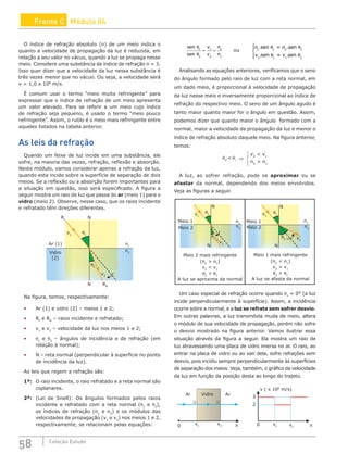 58 Coleção Estudo
Frente C Módulo 04
O índice de refração absoluto (n) de um meio indica o
quanto a velocidade de propagação da luz é reduzida, em
relação a seu valor no vácuo, quando a luz se propaga nesse
meio. Considere uma substância de índice de refração n = 3.
Isso quer dizer que a velocidade da luz nessa substância é
três vezes menor que no vácuo. Ou seja, a velocidade será
v = 1,0 x 108
m/s.
É comum usar o termo “meio muito refringente” para
expressar que o índice de refração de um meio apresenta
um valor elevado. Para se referir a um meio cujo índice
de refração seja pequeno, é usado o termo “meio pouco
refringente”. Assim, o rutilo é o meio mais refringente entre
aqueles listados na tabela anterior.
As leis da refração
Quando um feixe de luz incide em uma substância, ele
sofre, na maioria das vezes, refração, reflexão e absorção.
Neste módulo, vamos considerar apenas a refração da luz,
quando esta incide sobre a superfície de separação de dois
meios. Se a reflexão ou a absorção forem importantes para
a situação em questão, isso será especificado. A figura a
seguir mostra um raio de luz que passa do ar (meio 1) para o
vidro (meio 2). Observe, nesse caso, que os raios incidente
e refratado têm direções diferentes.
v1
θ1
θ2
v2
RI
RR
N
N
Vidro
(2)
Ar (1) n1
n2
Na figura, temos, respectivamente:
• Ar (1) e vidro (2) – meios 1 e 2;
• RI
e RR
– raios incidente e refratado;
• v1
e v2
– velocidade da luz nos meios 1 e 2;
• θ1
e θ2
– ângulos de incidência e de refração (em
relação à normal);
• N – reta normal (perpendicular à superfície no ponto
de incidência da luz).
As leis que regem a refração são:
1ª: O raio incidente, o raio refratado e a reta normal são
coplanares.
2ª: (Lei de Snell): Os ângulos formados pelos raios
incidente e refratado com a reta normal (θ1
e θ2
),
os índices de refração (n1
e n2
) e os módulos das
velocidades de propagação (v1
e v2
) nos meios 1 e 2,
respectivamente, se relacionam pelas equações:
sen
sen
v
v
n
n
θ
θ
1
2
1
2
2
1
= = ou
n .sen = n .sen
v sen = v sen
1 1 2 2
2 1 1 2
θ θ
θ θ
. .





Analisando as equações anteriores, verificamos que o seno
do ângulo formado pelo raio de luz com a reta normal, em
um dado meio, é proporcional à velocidade de propagação
da luz nesse meio e inversamente proporcional ao índice de
refração do respectivo meio. O seno de um ângulo agudo é
tanto maior quanto maior for o ângulo em questão. Assim,
podemos dizer que quanto maior o ângulo formado com a
normal, maior a velocidade de propagação da luz e menor o
índice de refração absoluto daquele meio. Na figura anterior,
temos:
v2
 v1
n2
 n1
θ2
θ1

⇒
A luz, ao sofrer refração, pode se aproximar ou se
afastar da normal, dependendo dos meios envolvidos.
Veja as figuras a seguir.
v1
θ1
θ2
v2
N
N
Meio 2
Meio 1 n1
n2
v1
θ1
θ2 v2
N
N
Meio 2
Meio 1 n1
n2
Meio 2 mais refringente
(n2
 n1
)
v2
 v1
θ2
 θ1
A luz se aproxima da normal
Meio 1 mais refringente
(n2
 n1
)
v2
 v1
θ2
 θ1
A luz se afasta da normal
Um caso especial de refração ocorre quando θ1
= 0° (a luz
incide perpendicularmente à superfície). Assim, a incidência
ocorre sobre a normal, e a luz se refrata sem sofrer desvio.
Em outras palavras, a luz transmitida muda de meio, altera
o módulo de sua velocidade de propagação, porém não sofre
o desvio mostrado na figura anterior. Vamos ilustrar essa
situação através da figura a seguir. Ela mostra um raio de
luz atravessando uma placa de vidro imersa no ar. O raio, ao
entrar na placa de vidro ou ao sair dela, sofre refrações sem
desvio, pois incidiu sempre perpendicularmente às superfícies
de separação dos meios. Veja, também, o gráfico da velocidade
da luz em função da posição desta ao longo do trajeto.
0
Ar Ar
Vidro
x1
x2 x 0
2
3
v ( x 108
m/s)
x1 x2 x
 