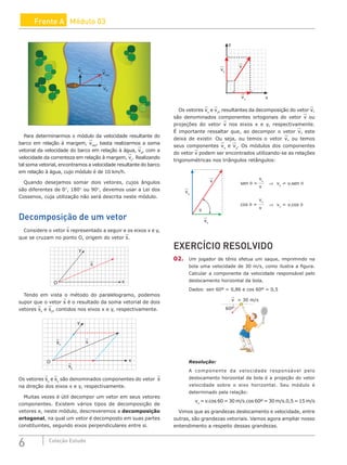 6 Coleção Estudo
Frente A Módulo 03
vc vres
vb
Para determinarmos o módulo da velocidade resultante do
barco em relação à margem, vres
, basta realizarmos a soma
vetorial da velocidade do barco em relação à água, vb
, com a
velocidade da correnteza em relação à margem, vc
. Realizando
tal soma vetorial, encontramos a velocidade resultante do barco
em relação à água, cujo módulo é de 10 km/h.
Quando desejamos somar dois vetores, cujos ângulos
são diferentes de 0°, 180° ou 90°, devemos usar a Lei dos
Cossenos, cuja utilização não será descrita neste módulo.
Decomposição de um vetor
Considere o vetor s representado a seguir e os eixos x e y,
que se cruzam no ponto O, origem do vetor s.
y
O x
s
Tendo em vista o método do paralelogramo, podemos
supor que o vetor s é o resultado da soma vetorial de dois
vetores sx
e sy
, contidos nos eixos x e y, respectivamente.
y
O x
s
sy
sx
Os vetores sx
e sy
são denominados componentes do vetor s
na direção dos eixos x e y, respectivamente.
Muitas vezes é útil decompor um vetor em seus vetores
componentes. Existem vários tipos de decomposição de
vetores e, neste módulo, descreveremos a decomposição
ortogonal, na qual um vetor é decomposto em suas partes
constituintes, segundo eixos perpendiculares entre si.
v
vy
vx
y
x
Os vetores vx
e vy
, resultantes da decomposição do vetor v,
são denominados componentes ortogonais do vetor v ou
projeções do vetor v nos eixos x e y, respectivamente.
É importante ressaltar que, ao decompor o vetor v, este
deixa de existir. Ou seja, ou temos o vetor v, ou temos
seus componentes vx
e vy
. Os módulos dos componentes
do vetor v podem ser encontrados utilizando-se as relações
trigonométricas nos triângulos retângulos:
vy
v
sen θ =
vy
θ
v
vx
vx
v
cos θ =
⇒ vy
= v.sen θ
⇒ vx
= v.cos θ
EXERCÍCIO RESOLVIDO
02. Um jogador de tênis efetua um saque, imprimindo na
bola uma velocidade de 30 m/s, como ilustra a figura.
Calcular a componente da velocidade responsável pelo
deslocamento horizontal da bola.
Dados: sen 60º = 0,86 e cos 60º = 0,5
v = 30 m/s
60º
Resolução:
A componente da velocidade responsável pelo
deslocamento horizontal da bola é a projeção do vetor
velocidade sobre o eixo horizontal. Seu módulo é
determinado pela relação:
vx
= v.cos 60 = 30 m/s.cos 60º = 30 m/s.0,5 = 15 m/s
Vimos que as grandezas deslocamento e velocidade, entre
outras, são grandezas vetoriais. Vamos agora ampliar nosso
entendimento a respeito dessas grandezas.
 