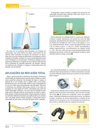 60 Coleção Estudo
Frente C Módulo 04
Observador
Imagem
Lâmpada
Image
bservador
Lâmp
Os raios de luz emitidos pela lâmpada, em direção ao
observador, que está dentro da água, aproximam-se da
normal (não mostrada na figura) ao entrarem na água.
Note que a luz que chega ao observador é divergente e que a
imagem é formada no ponto em que os prolongamentos dos
raios refratados se encontraram. Fenômeno análogo ocorre
quando percebemos a imagem de uma estrela vista aqui da
Terra (chamada de “posição aparente” da estrela). Devido
ao fenômeno de refração, a imagem é observada acima da
posição real da estrela.
APLICAÇÕES DA REFLEXÃO TOTAL
Agora, vamos entender o fenômeno da miragem, fenômeno
de formação de imagens pelo ar quente sobre o asfalto ou sobre
outra superfície aquecida. Na situação da figura a seguir, a
película de ar em contato com o asfalto está a uma maior
temperatura que o ar acima dela. Sabe-se que a velocidade da
luz no ar é maior para temperaturas mais elevadas. Para que
o fenômeno da reflexão total possa ocorrer, a luz deve se
propagar de uma região de menor velocidade para outra de
maior velocidade. Portanto, a luz que vem em direção ao solo
pode sofrer reflexão total ao se aproximar do chão e, assim,
pode atingir os olhos do observador. A figura seguinte mostra a
luz sofrendo reflexão total sobre uma película de ar em contato
com uma pista quente. Nessa situação, o observador terá a
impressão de que existe uma poça de água sobre a estrada.
Luz totalmente refletida
Ar quente
Imagem
Céu
A fotografia a seguir mostra a imagem dos pneus de um
caminhão formada pela reflexão total que ocorre no ar
aquecido próximo ao asfalto.
SXC
Outra aplicação da reflexão total é o prisma de reflexão.
A figura a seguir representa um prisma de vidro de base
triangular, apresentando dois ângulos internos iguais a 45°.
Os índices de refração do vidro e do ar são iguais a 1,5 e
1,0, respectivamente. Assim, o seno do ângulo limite, entre
o ar e o vidro, é sen θL
= 1,0/1,5 = 0,667. Consultando a
tabela trigonométrica, encontraremos um ângulo limite
θL
≅ 42°. Por isso, todo raio que incide perpendicularmente
às laterais do prisma, conforme representado na figura, sofre
reflexão total ao atingir a face AB.
45º B
A
Um diamante lapidado se comporta como um prisma de
reflexão total. Ele apresenta um brilho característico devido
às várias reflexões totais da luz que ocorrem em seu interior.
Veja a seguir.
wikipedia.org
O prisma de reflexão total é muito utilizado em dispositivos
ópticos como binóculos e periscópios. Isso se deve ao fato
de a face AB do prisma se comportar como um espelho
plano, refletindo totalmente grande parte da luz. As figuras
a seguir mostram, de forma esquemática, o trajeto da luz
através de um binóculo e de um periscópio de submarino,
bem como a reflexão total nos respectivos prismas.
Binóculo
 