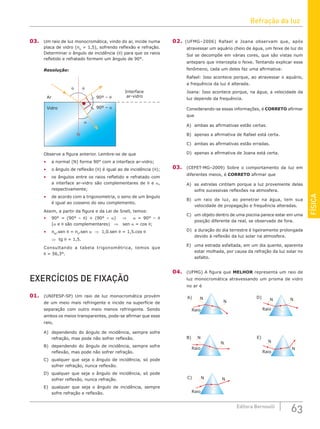 Refração da luz
63
Editora Bernoulli
FÍSICA
03. Um raio de luz monocromática, vindo do ar, incide numa
placa de vidro (nV
= 1,5), sofrendo reflexão e refração.
Determinar o ângulo de incidência (θ) para que os raios
refletido e refratado formem um ângulo de 90°.
Resolução:
Interface
90º – θ
90º – α
ar-vidro
N
Ar
Vidro
θ θ
α
Observe a figura anterior. Lembre-se de que
• a normal (N) forma 90° com a interface ar-vidro;
• o ângulo de reflexão (θ) é igual ao de incidência (θ);
• os ângulos entre os raios refletido e refratado com
a interface ar-vidro são complementares de θ e α,
respectivamente;
• de acordo com a trigonometria, o seno de um ângulo
é igual ao cosseno do seu complemento.
Assim, a partir da figura e da Lei de Snell, temos:
• 90° = (90° – θ) + (90° – α) ⇒ α = 90° – θ
(α e θ são complementares) ⇒ sen α = cos θ;
• nAr
.sen θ = nV
.sen α ⇒ 1,0.sen θ = 1,5.cos θ
⇒ tg θ = 1,5.
Consultando a tabela trigonométrica, temos que
θ = 56,3°.
EXERCÍCIOS DE FIXAÇÃO
01. (UNIFESP-SP) Um raio de luz monocromática provém
de um meio mais refringente e incide na superfície de
separação com outro meio menos refringente. Sendo
ambos os meios transparentes, pode-se afirmar que esse
raio,
A) dependendo do ângulo de incidência, sempre sofre
refração, mas pode não sofrer reflexão.
B) dependendo do ângulo de incidência, sempre sofre
reflexão, mas pode não sofrer refração.
C) qualquer que seja o ângulo de incidência, só pode
sofrer refração, nunca reflexão.
D) qualquer que seja o ângulo de incidência, só pode
sofrer reflexão, nunca refração.
E) qualquer que seja o ângulo de incidência, sempre
sofre refração e reflexão.
02. (UFMG–2006) Rafael e Joana observam que, após
atravessar um aquário cheio de água, um feixe de luz do
Sol se decompõe em várias cores, que são vistas num
anteparo que intercepta o feixe. Tentando explicar esse
fenômeno, cada um deles faz uma afirmativa:
Rafael: Isso acontece porque, ao atravessar o aquário,
a frequência da luz é alterada.
Joana: Isso acontece porque, na água, a velocidade da
luz depende da frequência.
Considerando-se essas informações, é CORRETO afirmar
que
A) ambas as afirmativas estão certas.
B) apenas a afirmativa de Rafael está certa.
C) ambas as afirmativas estão erradas.
D) apenas a afirmativa de Joana está certa.
03. (CEFET-MG–2009) Sobre o comportamento da luz em
diferentes meios, é CORRETO afirmar que
A) as estrelas cintilam porque a luz proveniente delas
sofre sucessivas reflexões na atmosfera.
B) um raio de luz, ao penetrar na água, tem sua
velocidade de propagação e frequência alteradas.
C) um objeto dentro de uma piscina parece estar em uma
posição diferente da real, se observado de fora.
D) a duração do dia terrestre é ligeiramente prolongada
devido à reflexão da luz solar na atmosfera.
E) uma estrada asfaltada, em um dia quente, aparenta
estar molhada, por causa da refração da luz solar no
asfalto.
04. (UFMG) A figura que MELHOR representa um raio de
luz monocromática atravessando um prisma de vidro
no ar é
A)
B)
C)
D)
E)
Raio
N
N
Raio
N
N
Raio
N N
Raio
N
N
Raio
N N
 