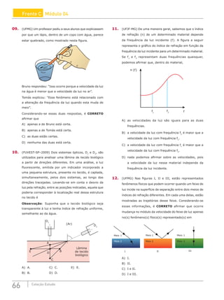 66 Coleção Estudo
Frente C Módulo 04
09. (UFMG) Um professor pediu a seus alunos que explicassem
por que um lápis, dentro de um copo com água, parece
estar quebrado, como mostrado nesta figura.
Bruno respondeu: “Isso ocorre porque a velocidade da luz
na água é menor que a velocidade da luz no ar”.
Tomás explicou: “Esse fenômeno está relacionado com
a alteração da frequência da luz quando esta muda de
meio”.
Considerando-se essas duas respostas, é CORRETO
afirmar que
A) apenas a de Bruno está certa.
B) apenas a de Tomás está certa.
C) as duas estão certas.
D) nenhuma das duas está certa.
10. (FUVEST-SP–2009) Dois sistemas ópticos, D1
e D2
, são
utilizados para analisar uma lâmina de tecido biológico
a partir de direções diferentes. Em uma análise, a luz
fluorescente, emitida por um indicador incorporado a
uma pequena estrutura, presente no tecido, é captada,
simultaneamente, pelos dois sistemas, ao longo das
direções tracejadas. Levando-se em conta o desvio da
luz pela refração, entre as posições indicadas, aquela que
poderia corresponder à localização real dessa estrutura
no tecido é
Observação: Suponha que o tecido biológico seja
transparente à luz e tenha índice de refração uniforme,
semelhante ao da água.
D1
D2
(Ar)
Lâmina
de tecido
biológico
A
E D
B
C
A) A.				C) C.			E) E.
B) B.				D) D.
11. (UFJF-MG) De uma maneira geral, sabemos que o índice
de refração (n) de um determinado material depende
da frequência da luz incidente (f). A figura a seguir
representa o gráfico do índice de refração em função da
frequência da luz incidente para um determinado material.
Se f1
e f2
representam duas frequências quaisquer,
podemos afirmar que, dentro do material,
n (f)
f
f2
f1
A) as velocidades da luz são iguais para as duas
frequências.
B) a velocidade da luz com frequência f2
é maior que a
velocidade da luz com frequência f1
.
C) a velocidade da luz com frequência f1
é maior que a
velocidade da luz com frequência f2
.
D) nada podemos afirmar sobre as velocidades, pois
a velocidade da luz nesse material independe da
frequência da luz incidente.
12. (UFMG) Nas figuras I, II e III, estão representados
fenômenos físicos que podem ocorrer quando um feixe de
luz incide na superfície de separação entre dois meios de
índices de refração diferentes. Em cada uma delas, estão
mostradas as trajetórias desse feixe. Considerando-se
essas informações, é CORRETO afirmar que ocorre
mudança no módulo da velocidade do feixe de luz apenas
no(s) fenômeno(s) físico(s) representado(s) em
Meio 1 Meio 1 Meio 1
Meio 2 Meio 2 Meio 2
I II III
A) I.		
B) II.		
C) I e II.
D) I e III.
 