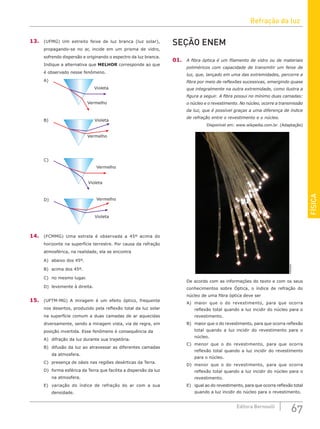 Refração da luz
67
Editora Bernoulli
FÍSICA
13. (UFMG) Um estreito feixe de luz branca (luz solar),
propagando-se no ar, incide em um prisma de vidro,
sofrendo dispersão e originando o espectro da luz branca.
Indique a alternativa que MELHOR corresponde ao que
é observado nesse fenômeno.
Violeta
Vermelho
Violeta
Vermelho
Violeta
Vermelho
A)
B)
D)
C)
Violeta
Vermelho
14. (FCMMG) Uma estrela é observada a 45º acima do
horizonte na superfície terrestre. Por causa da refração
atmosférica, na realidade, ela se encontra
A) abaixo dos 45º. 		
B) acima dos 45º.		
C) no mesmo lugar.
D) levemente à direita.
15. (UFTM-MG) A miragem é um efeito óptico, frequente
nos desertos, produzido pela reflexão total da luz solar
na superfície comum a duas camadas de ar aquecidas
diversamente, sendo a miragem vista, via de regra, em
posição invertida. Esse fenômeno é consequência da
A) difração da luz durante sua trajetória.
B) difusão da luz ao atravessar as diferentes camadas
da atmosfera.
C) presença de oásis nas regiões desérticas da Terra.
D) forma esférica da Terra que facilita a dispersão da luz
na atmosfera.
E) variação do índice de refração do ar com a sua
densidade.
SEÇÃO ENEM
01. A fibra óptica é um filamento de vidro ou de materiais
poliméricos com capacidade de transmitir um feixe de
luz, que, lançado em uma das extremidades, percorre a
fibra por meio de reflexões sucessivas, emergindo quase
que integralmente na outra extremidade, como ilustra a
figura a seguir. A fibra possui no mínimo duas camadas:
o núcleo e o revestimento. No núcleo, ocorre a transmissão
da luz, que é possível graças a uma diferença de índice
de refração entre o revestimento e o núcleo.
Disponível em: www.wikpedia.com.br. (Adaptação)
wikipedia
De acordo com as informações do texto e com os seus
conhecimentos sobre Óptica, o índice de refração do
núcleo de uma fibra óptica deve ser
A) maior que o do revestimento, para que ocorra
reflexão total quando a luz incidir do núcleo para o
revestimento.
B) maior que o do revestimento, para que ocorra reflexão
total quando a luz incidir do revestimento para o
núcleo.
C) menor que o do revestimento, para que ocorra
reflexão total quando a luz incidir do revestimento
para o núcleo.
D) menor que o do revestimento, para que ocorra
reflexão total quando a luz incidir do núcleo para o
revestimento.
E) igual ao do revestimento, para que ocorra reflexão total
quando a luz incidir do núcleo para o revestimento.
 