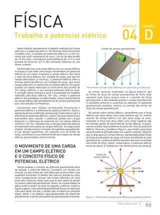FRENTE
69
Editora Bernoulli
MÓDULO
FÍSICA
Neste módulo, estudaremos o trabalho realizado por forças
elétricas e o potencial elétrico. No Sistema Internacional de
Unidades (SI), a unidade de potencial elétrico é o volt (V),
nome que você certamente já ouviu. Um fio de alta tensão
de 10 mil volts, uma bateria automobilística de 12 V e uma
tomada de força de 127 V são exemplos clássicos do uso
dessa unidade.
Você já sabe que uma carga elétrica cria um campo elétrico
no espaço à sua volta. Uma carga cria também um potencial
elétrico ao seu redor. Enquanto o campo elétrico nos indica
o valor da força elétrica, por unidade de carga, que age em
corpos eletrizados (e neutros), o potencial elétrico afere a
energia potencial elétrica, por unidade de carga, que esses
corpos adquirem no interior de um campo elétrico. Em geral,
quando um objeto eletrizado se move entre dois pontos de
um campo elétrico, a sua energia potencial elétrica varia.
A variação dessa energia é igual à quantidade de trabalho
realizado pela força elétrica. Por isso, campo e potencial
elétrico são grandezas correlacionadas. Essas características
do campo elétrico são semelhantes às do campo gravitacional
que você estudou na Mecânica.
Iniciaremos este módulo conceituando fisicamente o
potencial elétrico e a diferença de potencial elétrico. Depois,
apresentaremos a definição operacional (matemática) para a
diferença de potencial elétrico, a partir da qual deduziremos
expressões para calcular o potencial gerado por cargas
pontuais e a diferença de potencial em um campo elétrico
uniforme. Por fim, estudaremos a energia potencial elétrica
armazenada entre pares de cargas elétricas. Ao longo deste
módulo, introduziremos o conceito de superfície equipotencial.
O uso dessas superfícies, em conjunto com as linhas de
força, aumentará o seu entendimento dos mapas de campo
elétrico apresentados anteriormente.
O MOVIMENTO DE UMA CARGA
EM UM CAMPO ELÉTRICO
E O CONCEITO FÍSICO DE
POTENCIAL ELÉTRICO
Vamos analisar o conceito de potencial gravitacional antes
de estudar o potencial elétrico. Considere um cilindro em
cima de um dos cantos de uma tábua que se acha sobre uma
superfície horizontal. O cilindro não rola em direção ao outro
canto simplesmente porque não existe diferença de nível
entre eles. Dizemos, nesse caso, que os dois cantos se acham
no mesmo potencial gravitacional. Assim, se a extremidade da
tábua onde o cilindro se acha for erguida, conforme mostra a
figura a seguir, o seu potencial gravitacional torna-se maior que
o do outro canto. Por isso, o cilindro rola. A matéria se comporta
assim, tende a se deslocar espontaneamente de potenciais
gravitacionais maiores para potenciais gravitacionais menores.
Linhas do campo gravitacional
Movimento causado pela diferença de potencial gravitacional.
As linhas verticais mostradas na figura anterior são
as linhas de força do campo gravitacional da Terra (elas
apontam para baixo porque esse é o sentido da força
gravitacional, e são paralelas porque o campo gravitacional
é constante próximo à superfície do planeta). O potencial
gravitacional, portanto, diminui no sentido das linhas de
força do campo gravitacional.
No estudo sobre campo elétrico, aprendemos que a força
elétrica que atua sobre uma carga positiva age no mesmo
sentido do campo elétrico em que essa carga se acha,
enquanto a força que atua sobre uma carga negativa age
em sentido oposto ao das linhas de campo elétrico. A seguir,
vamos analisar esse problema do ponto de vista do potencial
elétrico. Para isso, considere a figura 1, que mostra uma carga
pontual positiva Q fixada sobre um suporte isolante. Observe
que a carga gera um campo elétrico, representado pelas linhas
de força que divergem da carga. De forma semelhante ao caso
gravitacional, o potencial elétrico também decresce no sentido
das linhas de força. Assim, nessa figura, o potencial elétrico
torna-se menor à medida que nos distanciamos da carga Q.
Repulsão
Linhas do
campo elétrico
q
+
Q
q
Atração
+
–
Figura 1: Movimentos causados pela diferença de potencial elétrico.
Trabalho e potencial elétrico 04 D
 