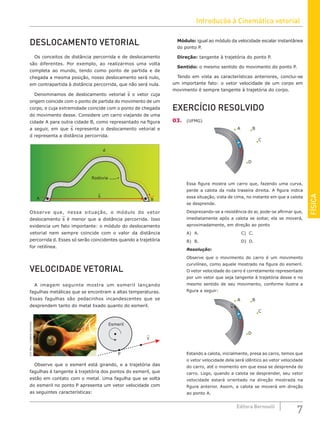 Introdução à Cinemática vetorial
7
Editora Bernoulli
FÍSICA
DESLOCAMENTO VETORIAL
Os conceitos de distância percorrida e de deslocamento
são diferentes. Por exemplo, ao realizarmos uma volta
completa ao mundo, tendo como ponto de partida e de
chegada a mesma posição, nosso deslocamento será nulo,
em contrapartida à distância percorrida, que não será nula.
Denominamos de deslocamento vetorial s o vetor cuja
origem coincide com o ponto de partida do movimento de um
corpo, e cuja extremidade coincide com o ponto de chegada
do movimento desse. Considere um carro viajando de uma
cidade A para outra cidade B, como representado na figura
a seguir, em que s representa o deslocamento vetorial e
d representa a distância percorrida.
Rodovia
A B
d
s
Observe que, nessa situação, o módulo do vetor
deslocamento s é menor que a distância percorrida. Isso
evidencia um fato importante: o módulo do deslocamento
vetorial nem sempre coincide com o valor da distância
percorrida d. Esses só serão coincidentes quando a trajetória
for retilínea.
VELOCIDADE VETORIAL
A imagem seguinte mostra um esmeril lançando
fagulhas metálicas que se encontram a altas temperaturas.
Essas fagulhas são pedacinhos incandescentes que se
desprendem tanto do metal lixado quanto do esmeril.
U.S.
Navy
/
Creative
Commons
v
P
Esmeril
Observe que o esmeril está girando, e a trajetória das
fagulhas é tangente à trajetória dos pontos do esmeril, que
estão em contato com o metal. Uma fagulha que se solta
do esmeril no ponto P apresenta um vetor velocidade com
as seguintes características:
Módulo: igual ao módulo da velocidade escalar instantânea
do ponto P.
Direção: tangente à trajetória do ponto P.
Sentido: o mesmo sentido do movimento do ponto P.
Tendo em vista as características anteriores, conclui-se
um importante fato: o vetor velocidade de um corpo em
movimento é sempre tangente à trajetória do corpo.
EXERCÍCIO RESOLVIDO
03. (UFMG)
B
C
D
A
Essa figura mostra um carro que, fazendo uma curva,
perde a calota da roda traseira direita. A figura indica
essa situação, vista de cima, no instante em que a calota
se desprende.
Desprezando-se a resistência do ar, pode-se afirmar que,
imediatamente após a calota se soltar, ela se moverá,
aproximadamente, em direção ao ponto
A) A.						C) C.
B) B.						D) D.
Resolução:
Observe que o movimento do carro é um movimento
curvilíneo, como aquele mostrado na figura do esmeril.
O vetor velocidade do carro é corretamente representado
por um vetor que seja tangente à trajetória desse e no
mesmo sentido de seu movimento, conforme ilustra a
figura a seguir:
B
C
D
A
v
Estando a calota, inicialmente, presa ao carro, temos que
o vetor velocidade dela será idêntico ao vetor velocidade
do carro, até o momento em que essa se desprenda do
carro. Logo, quando a calota se desprender, seu vetor
velocidade estará orientado na direção mostrada na
figura anterior. Assim, a calota se moverá em direção
ao ponto A.
 