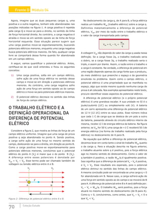 70 Coleção Estudo
Agora, imagine que as duas pequenas cargas q, uma
positiva e a outra negativa, tenham sido abandonadas nas
posições indicadas na figura 1. A carga positiva é repelida
pela carga Q e move-se para a direita, no sentido da linha
de força horizontal direita. Ao contrário, a carga negativa é
atraída e move-se em sentido oposto ao da linha de força
horizontal esquerda. Essa situação parece sugerir que
uma carga positiva move-se espontaneamente, buscando
potenciais elétricos menores, enquanto uma carga negativa
busca potenciais elétricos maiores. De fato, qualquer carga
livre se comportará dessa forma quando for abandonada
em um campo elétrico.
A seguir, vamos quantificar o potencial elétrico. Antes,
certifique-se de que você entendeu e fixou os seguintes
conceitos:
1) Uma carga positiva, solta em um campo elétrico,
sofre ação de uma força elétrica no sentido desse
campo e move-se em direção a potenciais elétricos
menores. Ao contrário, uma carga negativa sofre
ação de uma força em sentido oposto ao do campo
elétrico e move-se para potenciais elétricos maiores.
2) O potencial elétrico decresce no sentido das linhas
de força do campo elétrico.
O TRABALHO ELÉTRICO E A
DEFINIÇÃO OPERACIONAL DA
DIFERENÇA DE POTENCIAL
ELÉTRICO
Considere a figura 2, que mostra as linhas de força de um
campo elétrico uniforme. Imagine que uma carga de prova
positiva q seja abandonada no ponto A. Sendo positiva,
a carga sofre ação de uma força no mesmo sentido do
campo, deslocando-se para a direita, em direção ao ponto B.
Como a carga positiva move-se espontaneamente para
potenciais elétricos menores, concluímos que o potencial
elétrico do ponto A (VA
) é maior que o do ponto B (VB
).
A diferença entre esses potenciais é denotada por
VAB
= VA
− VB
. Esse termo pode ser chamado também de
voltagem ou tensão elétrica entre A e B.
F
q
A
d
B
VB
VA
+
Figura 2: Diferença de potencial elétrico entre A e B.
No deslocamento da carga q, de A para B, a força elétrica
realiza um trabalho WAB
(trabalho elétrico) sobre a carga q.
Definimos matematicamente a diferença de potencial
elétrico, VAB
, por meio da razão entre o trabalho elétrico e
o valor da carga transportada pelo campo:
VAB
= VA
– VB
=
W
q
AB
A voltagem VAB
não depende do valor da carga q usada nessa
definição. Se a carga fosse 2q, o trabalho realizado seria
o dobro, se a carga fosse 3q, o trabalho realizado seria o
triplo, e assim por diante. Assim, a razão entre o trabalho e
a carga é constante. Na verdade, a diferença de potencial em
uma região depende apenas da carga fonte que a produziu,
do meio dielétrico que preenche o espaço e da geometria
envolvida no problema. Assim como o campo elétrico, o
potencial elétrico é uma propriedade que se manifesta no
espaço, algo que existe mesmo quando nenhuma carga de
prova é ali colocada. Nos exemplos apresentados neste texto,
procure identificar esses aspectos do potencial elétrico.
A diferença de potencial elétrico (e o próprio potencial
elétrico) é uma grandeza escalar. A sua unidade no SI é o
joule/coulomb (J/C) ou simplesmente volt (V). A bateria
de um carro apresenta uma diferença de potencial elétrico
de 12 V (12 J/C) entre os seus polos. Esse número indica
que cada 1 C de carga que se desloca de um polo a outro
da bateria, passando através do circuito elétrico interno da
mesma, recebe 12 J de energia elétrica da bateria. Na figura
anterior, se VAB
for 50 V, uma carga de +1 C receberá 50 J de
energia elétrica (na forma de trabalho realizado pela força
elétrica) no deslocamento de A para B.
Na equação que define a diferença de potencial elétrico,
devemos levar em conta tanto o sinal do trabalho WAB
quanto
o da carga q. Para a situação descrita na figura anterior,
o trabalho atuante sobre q é positivo, pois a força elétrica
age no mesmo sentido do deslocamento. Como o valor de
q também é positivo, a razão WAB
/q é igualmente positiva.
Isso significa que a diferença de potencial VA
– VB
é positiva,
e VA
 VB
. Esse resultado era esperado, pois o potencial
elétrico diminui no sentido das linhas do campo elétrico.
A mesma conclusão pode ser encontrada se uma carga q  0
for abandonada em B. Nesse caso, a carga sofrerá ação de
uma força em sentido oposto ao do campo e se moverá de B
para A. A diferença de potencial entre B e A será definida por:
VB
− VA
= WBA
/q. O trabalho WBA
será positivo, pois a força
atuará no mesmo sentido do deslocamento (de B para A).
Como q  0, concluiremos, como antes, que VB
− VA
 0 e
que VB
 VA
.
Frente D Módulo 04
 