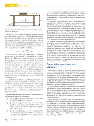 72 Coleção Estudo
VM
= gh
h
Livro de massa m
h
4
VT
=
VS
= 0
gh
4
Figura 4: Níveis de potencial gravitacional constante no campo
gravitacional da Terra.
Se esse livro cair, o campo gravitacional realizará sobre ele
um trabalho dado por mgh (g é a aceleração da gravidade).
Semelhantemente à definição para a diferença de potencial
elétrico, podemos definir a diferença de potencial gravitacional
por meio da razão entre o trabalho gravitacional e a massa do
objeto em queda. Aplicando essa definição, podemos obter uma
expressão para calcular a diferença de potencial gravitacional
entre a superfície da mesa (M) e o solo (S):
VMS
= VM
– VS
=
mgh
m
= gh
Nessa equação, note que a diferença de potencial
gravitacional VMS
não depende da massa do livro, da mesma
forma que a diferença de potencial elétrico não depende
da carga de prova. Se o solo for considerado como o nível
de potencial gravitacional zero, o potencial gravitacional
da mesa será dado por VM
= gh. Essa expressão pode ser
usada para calcular o potencial gravitacional de qualquer
ponto próximo à superfície da Terra (desde que g possa ser
considerado constante). Por isso, se o travessão fixado nos
pés da mesa estiver a uma altura h/4 do solo, o potencial
gravitacional nesse nível será VT
= gh/4, como está indicado
na figura anterior.
A superfície da mesa é uma superfície equipotencial, pois
todos os seus pontos encontram-se à mesma altura em
relação ao solo, logo, se acham no mesmo potencial gh.
O solo é outra superfície equipotencial, de potencial
gravitacional zero. O plano horizontal que passa pelo
travessão da mesa é uma terceira superfície equipotencial,
de potencial gh/4.
Entre as características das superfícies equipotenciais, as
três seguintes devem ser destacadas:
1) Uma superfície equipotencial é perpendicular às linhas
de força do campo a ela associado.
2) Quando um corpo de prova se move entre duas
superfícies equipotenciais, o trabalho realizado pela
força exercida por esse campo independe da trajetória
que o corpo segue.
3) Quando um corpo de prova se move entre dois pontos
pertencentes à mesma superfície equipotencial,
o trabalho realizado pela força desse campo vale zero.
A primeira característica pode ser constatada observando
que as superfícies equipotenciais gravitacionais são paralelas
ao solo horizontal (uma laje, o tampo de uma mesa, etc.)
e esta superfície é perpendicular às linhas de força do campo
gravitacional.
A segunda característica é uma consequência da
equação VAB
= WAB
/q (ou m). Nessa expressão, vemos que
o trabalho depende apenas da própria carga (ou massa,
no caso gravitacional) e da diferença de potencial VA
− VB
.
O primeiro potencial é o do ponto A (local de partida), que
se acha sobre uma superfície equipotencial de potencial VA
.
O outro potencial é o do ponto B (local de chegada), situado
sobre uma superfície de potencial VB
. O caminho entre esses
dois pontos (ou entre essas duas superfícies) é, portanto,
irrelevante. O trabalho realizado pela força elétrica (ou pela
força gravitacional) independe da trajetória.
A terceira característica das superfícies equipotenciais
é também uma consequência da equação VAB
= WAB
/q
(ou m). Se os pontos A e B acham-se sobre a mesma
superfície equipotencial, então VA
= VB
. Logo, VAB
e WAB
valem zero. Podemos ainda afirmar que o trabalho é zero
simplesmente porque a força exercida pelo campo, sobre
um corpo que se desloca sobre uma superfície equipotencial,
atua perpendicularmente ao deslocamento. Por exemplo,
se o livro da figura anterior se deslocar de um ponto
A para um ponto B, ambos sobre a mesa, o seu peso,
sendo perpendicular à mesa (superfície equipotencial),
não realizará nenhum trabalho.
Superfícies equipotenciais
elétricas
Agora, vamos analisar as superfícies equipotenciais de um
campo elétrico. As características discutidas anteriormente
também se aplicam a esse caso. Por isso, as superfícies
equipotenciais de um campo elétrico uniforme são planos
perpendiculares às linhas de força desse campo. Observe
os dois planos verticais que passam pelos pontos A e B
na figura 5. Esses planos são vistas laterais de superfícies
equipotenciais; a primeira apresenta o potencial elétrico VA
,
enquanto a segunda acha-se no potencial VB
.
A figura 5 mostra uma visão tridimensional de superfícies
equipotenciais de um campo elétrico uniforme. Observe
que os potencias elétricos decrescem de quantidades iguais
porque as superfícies equipotenciais mostradas na figura
acham-se igualmente espaçadas. Isso está de acordo com
a expressão V = Ed para a queda de potencial em um
campo uniforme.
Agora, observe os caminhos AB e ACB indicados nessa
figura. Uma carga q receberá a mesma quantidade de energia
do campo elétrico (o mesmo trabalho), independentemente
de ela seguir o primeiro ou o segundo caminho, pois o
trabalho independe da trajetória. Esse trabalho é dado por
WAB
= qVAB
. A diferença de potencial VAB
vale 10 V para os
dois casos. Se q for igual a 2,0 μC, o trabalho WAB
será 20 μJ.
No trajeto ACB, você saberia explicar por que
WAC
= 0 e WCB
= 20 μJ?
Frente D Módulo 04
 
