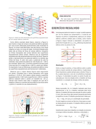 FÍSICA
73
Editora Bernoulli
30 V
20 V
40 V
d
d
A
B
C
Figura 5: Visão em três dimensões de superfícies equipotenciais
de um campo elétrico uniforme.
Como último exemplo deste tópico, observe a figura 6,
que mostra o mapa do campo e do potencial elétrico gerados
por uma nuvem eletrizada positivamente (não mostrada na
figura). A nuvem está eletrizada, pois ela induziu uma carga
negativa no solo e no corpo do rapaz. As linhas dirigidas para
baixo são as linhas de força do campo elétrico, enquanto
as linhas tracejadas são cortes laterais das superfícies
equipotenciais desse campo. Observe que as superfícies
equipotenciais são perpendiculares às linhas de força. Observe
ainda o decrescimento do potencial elétrico no sentido das
linhas de força. O valor zero para o potencial do solo foi
arbitrado. Esse potencial poderia ter sido fixado em −100 V,
por exemplo. Nesse caso, a primeira superfície de baixo para
cima seria de 0 V, a segunda de +100 V, e assim por diante.
O importante é que as diferenças de potencial elétrico entre
as superfícies equipotenciais permaneceriam inalteradas.
Observe que o rapaz dessa figura está segurando
um pente. Considere que o pente apresenta uma carga
positiva q = 0,20 μC. Se o rapaz o elevar desde a superfície
equipotencial de +100 V até a superfície de +200 V, o campo
elétrico realizará sobre o pente um trabalho de −20 μJ.
Calcule você mesmo esse valor e explique por que ele é
negativo (observe o sentido da força elétrica que atua sobre
o pente e o sentido do seu deslocamento).
+500 V
+400 V
+300 V
+200 V
+100 V
0 V
Figura 6: Campo e potencial elétrico gerados por uma nuvem
eletrizada positivamente.
PARA REFLETIR
Por que duas superfícies equipotenciais
diferentes não podem se interceptar?
EXERCÍCIO RESOLVIDO
01. Uma pequena pedra de massa m e carga +q está suspensa
por um fio isolante de comprimento L e acha-se em
repouso no ponto A. Subitamente, aplica-se um campo
elétrico uniforme voltado para a direita, como mostra
a figura a seguir. Calcular a velocidade v da pedra no
ponto B em função de m, q, L e VAB
(diferença de potencial
elétrico entre os pontos A e B).
VA
L
v
B
A
VB
Resolução:
Como a carga é positiva, a força elétrica sobre a pedra
está no mesmo sentido do campo elétrico. A ação dessa
força impulsiona a pedra sempre para a direita. Presa no
fio, a pedra descreve o arco de circunferência mostrado
na figura. A velocidade da pedra no ponto B pode ser
calculada por meio da relação entre o trabalho da força
resultante e a variação da energia cinética da pedra:
ΔEC
= WR
⇒
1
2
mv2
= WP
+ WE
Nessa expressão, WP
é o trabalho realizado pela força
gravitacional, e WE
é o trabalho realizado pela força
elétrica. O trabalho da força exercida pelo fio sobre a pedra
é nulo, pois essa força age sempre perpendicularmente
à trajetória circular. O trabalho gravitacional é dado por:
WP
= –mgL, em que g é a aceleração da gravidade.
O sinal negativo se deve ao fato de a força peso se opor
ao deslocamento da pedra. O trabalho elétrico pode ser
calculado por:
WE
= VAB
q
Substituindo esses dois trabalhos na relação envolvendo
a energia cinética da pedra, obtemos a velocidade v:
1
2
mv2
= –mgL + VAB
.q ⇒ �v
V q
m
gL
AB
= −
2
2
Trabalho e potencial elétrico
 