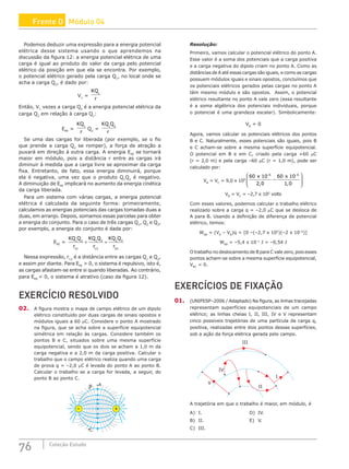 76 Coleção Estudo
Podemos deduzir uma expressão para a energia potencial
elétrica desse sistema usando o que aprendemos na
discussão da figura 12: a energia potencial elétrica de uma
carga é igual ao produto do valor da carga pelo potencial
elétrico da posição em que ela se encontra. Por exemplo,
o potencial elétrico gerado pela carga Q1
, no local onde se
acha a carga Q2
, é dado por:
V1
=
KQ
r
1
Então, V1
vezes a carga Q2
é a energia potencial elétrica da
carga Q2
em relação à carga Q1
:
EPE
=
KQ
r
1
Q2
=
KQ Q
r
1 2
Se uma das cargas for liberada (por exemplo, se o fio
que prende a carga Q2
se romper), a força de atração a
puxará em direção à outra carga. A energia EPE
se tornará
maior em módulo, pois a distância r entre as cargas irá
diminuir à medida que a carga livre se aproximar da carga
fixa. Entretanto, de fato, essa energia diminuirá, porque
ela é negativa, uma vez que o produto Q1
Q2
é negativo.
A diminuição de EPE
implicará no aumento da energia cinética
da carga liberada.
Para um sistema com várias cargas, a energia potencial
elétrica é calculada da seguinte forma: primeiramente,
calculamos as energias potenciais das cargas tomadas duas a
duas, em arranjo. Depois, somamos essas parcelas para obter
a energia do conjunto. Para o caso de três cargas Q1
, Q2
e Q3
,
por exemplo, a energia do conjunto é dada por:
EPE
=
KQ Q
r
KQ Q
r
KQ Q
r
1 2
12
1 3
13
2 3
23
+ +
Nessa expressão, r12
é a distância entre as cargas Q1
e Q2
,
e assim por diante. Para EPE
 0, o sistema é repulsivo, isto é,
as cargas afastam-se entre si quando liberadas. Ao contrário,
para EPE
 0, o sistema é atrativo (caso da figura 12).
EXERCÍCIO RESOLVIDO
02. A figura mostra o mapa de campo elétrico de um dipolo
elétrico constituído por duas cargas de sinais opostos e
módulos iguais a 60 µC. Considere o ponto A mostrado
na figura, que se acha sobre a superfície equipotencial
simétrica em relação às cargas. Considere também os
pontos B e C, situados sobre uma mesma superfície
equipotencial, sendo que os dois se acham a 1,0 m da
carga negativa e a 2,0 m da carga positiva. Calcular o
trabalho que o campo elétrico realiza quando uma carga
de prova q = –2,0 µC é levada do ponto A ao ponto B.
Calcular o trabalho se a carga for levada, a seguir, do
ponto B ao ponto C.
B A
–
C
+
Resolução:
Primeiro, vamos calcular o potencial elétrico do ponto A.
Esse valor é a soma dos potenciais que a carga positiva
e a carga negativa do dipolo criam no ponto A. Como as
distâncias de A até essas cargas são iguais, e como as cargas
possuem módulos iguais e sinais opostos, concluímos que
os potenciais elétricos gerados pelas cargas no ponto A
têm mesmo módulo e são opostos. Assim, o potencial
elétrico resultante no ponto A vale zero (essa resultante
é a soma algébrica dos potenciais individuais, porque
o potencial é uma grandeza escalar). Simbolicamente:
VA
= 0
Agora, vamos calcular os potenciais elétricos dos pontos
B e C. Naturalmente, esses potenciais são iguais, pois B
e C acham-se sobre a mesma superfície equipotencial.
O potencial em B e em C, criado pela carga +60 μC
(r = 2,0 m) e pela carga –60 μC (r = 1,0 m), pode ser
calculado por:
VB
= VC
= 9,0 x 109
60 10
2 0
60 10
1 0
6 6
, ,
x x
− −
−








VB
= VC
= –2,7 x 105
volts
Com esses valores, podemos calcular o trabalho elétrico
realizado sobre a carga q = –2,0 µC que se desloca de
A para B. Usando a definição de diferença de potencial
elétrico, temos:
WAB
= (VA
– VB
)q = [0 –(–2,7 x 105
)(–2 x 10–6
)]
WAB
= –5,4 x 10–1
J = –0,54 J
O trabalho no deslocamento de B para C vale zero, pois esses
pontos acham-se sobre a mesma superfície equipotencial,
VBC
= 0.
EXERCÍCIOS DE FIXAÇÃO
01. (UNIFESP–2006 / Adaptado) Na figura, as linhas tracejadas
representam superfícies equipotenciais de um campo
elétrico; as linhas cheias I, II, III, IV e V representam
cinco possíveis trajetórias de uma partícula de carga q,
positiva, realizadas entre dois pontos dessas superfícies,
sob a ação da força elétrica gerada pelo campo.
V
IV
III
II
I
A trajetória em que o trabalho é maior, em módulo, é
A) I.						 D) IV.
B) II.						 E) V.
C) III.
Frente D Módulo 04
 