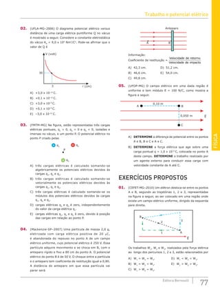 FÍSICA
77
Editora Bernoulli
02. (UFLA-MG–2006) O diagrama potencial elétrico versus
distância de uma carga elétrica puntiforme Q no vácuo
é mostrado a seguir. Considere a constante eletrostática
do vácuo K0
= 9,0 x 109
Nm2
/C2
. Pode-se afirmar que o
valor de Q é
r (cm)
V (volt)
30
3
A) +3,0 x 10–12
C.			
B) +0,1 x 10–12
C.			
C) +3,0 x 10–9
C.
D) +0,1 x 10–9
C.
E) –3,0 x 10–12
C.
03. (FMTM-MG) Na figura, estão representadas três cargas
elétricas pontuais, q1
 0, q2
 0 e q3
 0, isoladas e
imersas no vácuo, e um ponto P. O potencial elétrico no
ponto P criado pelas
q1
P
q2
q3
A) três cargas elétricas é calculado somando-se
algebricamente os potenciais elétricos devidos às
cargas q1
, q2
e q3
.
B) três cargas elétricas é calculado somando-se
vetorialmente os potenciais elétricos devidos às
cargas q1
, q2
e q3
.
C) três cargas elétricas é calculado somando-se os
módulos dos potenciais elétricos devidos às cargas
q1
, q2
e q3
.
D) cargas elétricas q2
e q3
é zero, independentemente
do valor da carga elétrica q1
.
E) cargas elétricas q1
, q2
e q3
é zero, devido à posição
das cargas em relação ao ponto P.
04. (Mackenzie-SP–2007) Uma partícula de massa 2,0 g,
eletrizada com carga elétrica positiva de 20 µC,
é abandonada do repouso no ponto A de um campo
elétrico uniforme, cujo potencial elétrico é 250 V. Essa
partícula adquire movimento e se choca em B, com o
anteparo rígido e fixo a 80 cm do ponto A. O potencial
elétrico do ponto B é de 50 V. O choque entre a partícula
e o anteparo tem coeficiente de restituição igual a 0,80.
A distância do anteparo em que essa partícula vai
parar será
A B
Anteparo
Informação:
Coeficiente de restituição =
Velocidade de retorno
Velocidade de impacto
A) 42,3 cm.			 D) 51,2 cm.
B) 46,6 cm.			 E) 54,0 cm.
C) 49,8 cm.
05. (UFOP-MG) O campo elétrico em uma dada região é
uniforme e tem módulo E = 100 N/C, como mostra a
figura a seguir.
0,050 m E
A
C
B
0,10 m
A) DETERMINE a diferença de potencial entre os pontos
A e B, B e C e A e C.
B) DETERMINE a força elétrica que age sobre uma
carga pontual q = 1,0 x 10–6
C, colocada no ponto A
deste campo. DETERMINE o trabalho realizado por
um agente externo para conduzir essa carga com
velocidade constante de A até C.
EXERCÍCIOS PROPOSTOS
01. (CEFET-MG–2010) Um elétron desloca-se entre os pontos
A e B, segundo as trajetórias 1, 2 e 3, representadas
na figura a seguir, ao ser colocado em uma região onde
existe um campo elétrico uniforme, dirigido da esquerda
para direita.
B
E
1
2 3
A
Os trabalhos W1
, W2
e W3
, realizados pela força elétrica
ao longo dos percursos 1, 2 e 3, estão relacionados por
A) W1
= W2
= W3
.				D) W1
 W2
 W3
.
B) W1
= W2
 W3
.				E) W1
 W2
 W3
.
C) W1
 W2
= W3
.
Trabalho e potencial elétrico
 