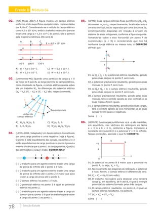 78 Coleção Estudo
02. (PUC Minas–2007) A figura mostra um campo elétrico
uniforme e três superfícies equipotenciais, representadas
por A, B e C. Considerando-se o módulo do campo elétrico
como 4,0 x 102
V/m, então o trabalho necessário para se
levar uma carga q = 1,0 x 10–6
C do ponto 2 até o ponto 6
pela trajetória retilínea 256 será de
A B C
E = 4,0 x 102
V/m
6
1 2
3
4
5
150 V
100 V
50 V
A) W = 4,0 x 10–4
J.			 C) W = 6,0 x 10–5
J.
B) W = 1,0 x 10–4
J.			 D) W = 8,0 x 10–5
J.
03. (Unimontes-MG) Quando uma partícula de carga q  0
se move de A para B, ao longo da linha de campo elétrico,
como mostrado na figura, o campo elétrico realiza sobre
ela um trabalho W0
. As diferenças de potencial elétrico
(VB
− VA
), (VC
− VA
) e (VC
− VB
) são, respectivamente,
Linhas de
campo elétrico
Equipotenciais
C
B
A
A) W0
/q, W0
/q, 0.				C) W0
/q, 0, 0.
B) 0, 0, W0
/q.					D) W0
/q, W0
/q, W0
/q.
04. (UFMS–2006 / Adaptado) Um dipolo elétrico é constituído
por uma carga positiva e uma negativa (veja a figura).
O ponto 1 está equidistante das cargas, os pontos 2 e 3
estão equidistantes da carga positiva e o ponto 4 possui a
mesma distância que o ponto 1 da carga positiva. Qual(is)
das afirmações a seguir é(são) CORRETA(S)?
2 3
+
–
4
1
( ) O trabalho para um agente externo trazer uma carga
de prova do infinito até o ponto 1 é nulo.
( ) O trabalho para um agente externo trazer uma carga
de prova do infinito até o ponto 2 é maior que para
trazer a carga de prova até o ponto 3.
( ) O campo elétrico no ponto 1 é nulo.
( ) O potencial elétrico no ponto 3 é igual ao potencial
elétrico no ponto 2.
( ) O trabalho para um agente externo trazer a carga do
ponto 4 para o ponto 3 é igual ao trabalho para trazer
a carga do ponto 2 ao ponto 1.
05. (UFMS) Duas cargas elétricas fixas puntiformes QA
e QB
de massas mA
e mB
, respectivamente, localizadas sobre
um eixo vertical, estão separadas por uma distância 2a,
simetricamente dispostas em relação à origem do
sistema de eixos ortogonais, conforme a figura seguinte.
Tomando-se sobre o eixo horizontal um ponto P de
coordenadas (x = 0) e considerando que não há
nenhuma carga elétrica ou massa nula, é CORRETO
afirmar que
a
a
QA
QB
P
01. se QA
+ QB
= 0, o potencial elétrico resultante, gerado
pelas duas cargas no ponto P, será nulo.
02. o potencial gravitacional resultante, gerado pelas duas
massas no ponto P, será nulo.
04. se QA
+ QB
= 0, o campo elétrico resultante, gerado
pelas duas cargas no ponto P, será nulo.
08. o campo gravitacional resultante, gerado pelas duas
massas, terá o sentido oposto ao eixo vertical se as
duas massas forem iguais.
16. o campo elétrico resultante, gerado pelas duas cargas,
terá o sentido oposto ao eixo horizontal se as duas
cargas forem iguais e negativas.
Soma ( )
06. (UEM-PR) Duas cargas puntiformes +q e –q são mantidas,
em equilíbrio, nos vértices do retângulo de lados
a = 3 m e b = 4 m, conforme a figura. Considere a
constante de Coulomb K e o potencial V = 0 no infinito.
Nessas condições, assinale o que for CORRETO.
+q
B
b
–q
A
a
01. O potencial no ponto B é maior que o potencial no
ponto A, ou seja, VB
 VA
.
02. No cruzamento das diagonais do retângulo, o potencial
é nulo. Porém, o campo elétrico é diferente de zero.
04. VA
– VB
= Kq/6 (em volts).
08. O trabalho necessário para deslocar uma terceira
carga q’, em equilíbrio, de A até B, é igual à energia
potencial do sistema formado pelas três cargas.
16. O campo elétrico resultante, no ponto A, é igual ao
campo elétrico resultante, no ponto B.
32. (VA
– VB
) ≠ (VB
– VA
).
Soma ( )
Frente D Módulo 04
 