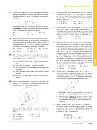 FÍSICA
79
Editora Bernoulli
07. (UFRGS–2007) A figura a seguir representa duas cargas
elétricas puntiformes, mantidas fixas em suas posições,
de valores +2q e –q, sendo q o módulo de uma carga de
referência.
I L
J K
+2q –q
Considerando-se zero o potencial elétrico no infinito,
é CORRETO afirmar que o potencial elétrico criado pelas
duas cargas será zero também nos pontos
A) I e J.				 C) I e L.			 E) K e L.
B) I e K.				 D) J e K.
08. (UEL-PR) Um elétron escapa da placa negativa de um
capacitor, com velocidade inicial desprezível. Se a diferença
de potencial entre as placas do capacitor é de 200 V e a
carga elementar é de 1,6 x 10–19
C, a energia cinética com
que o elétron atinge a placa positiva é, em joules,
A) 3,2 x 10–23
.		 C) 3,2 x 10–21
. E) 3,2 x 10–17
.
B) 8,0 x 10–22
.		 D) 8,0 x 10–18
.
09. (PUC Minas / Adaptado) A energia potencial elétrica
existente entre duas cargas puntiformes separadas por
certa distância ficará inalterada se
A) as cargas forem mantidas e a distância dividida por
dois.
B) cada carga for dobrada e a distância também.
C) uma das cargas for dobrada e a distância multiplicada
por quatro.
D) cada carga for quadruplicada e a distância dividida
por dois.
E) cada carga for dobrada e a distância multiplicada por
quatro.
10. (UNESP–2008) A figura é a interseção de um plano com
o centro C de um condutor esférico e com três superfícies
equipotenciais ao redor desse condutor.
2,5 V
M
N
10 V
5 V
Uma carga de 1,6 x 10–19
C é levada do ponto M ao
ponto N. O trabalho realizado para deslocar essa carga
foi de
A) 3,2 x 10–20
J.			 D) 4,0 x 10–19
J.
B) 16,0 x 10–19
J.			 E) 3,2 x 10–18
J.
C) 8,0 x 10–19
J.
11. (Unimontes-MG–2007) Nos vértices de um triângulo
equilátero de lado L, são colocadas três cargas
puntiformes Q positivas e iguais. Sendo K a constante
de Coulomb, a energia potencial eletrostática (EPe
) do
sistema é dada por
A) Epe
= 3KQ2
/L.			C) Epe
= KQ2
/2L.
B) Epe
= 2KQ2
/L.			D) Epe
= KQ/L.
12. (Unimontes-MG–2010) Uma carga Q = 2 C está num
ponto A do espaço onde existe um campo elétrico.
O trabalho realizado pela força elétrica, para deslocar essa
carga do inifinito até o ponto A, é igual a W. Se o potencial
elétrico no ponto A é 30 V, o módulo do trabalho W vale
A) 40 J.						C) 60 J.
B) 30 J.						D) 50 J.
13. (Mackenzie-SP–2006) Uma unidade de medida de energia
muito utilizada em Física Nuclear é o elétron-volt (eV),
os múltiplos quilo elétron-volt (keV) e mega elétron-volt
(MeV) são ainda mais usuais. Comparando o elétron-volt
com a unidade de medida do Sistema Internacional, temos
que 1 eV = 1,6 x 10–19
J. Durante uma experiência no
laboratório, tem-se uma carga elétrica puntiforme fixa (Q)
de 3,0 nC (3,0 x 10–9
C), praticamente no vácuo
(K0
= 9 x 109
Nm2
/C2
), e, num determinado instante,
um pósitron (q = +1,6 x 10–19
C) é abandonado do repouso
num ponto A, distante 3,0 mm dessa carga Q. Ao passar
por um ponto B, situado a 6,0 mm de A, sobre a mesma
reta QA, o pósitron terá energia cinética de
A) 4,5 keV.		 C) 9,0 keV.		 E) 6,0 MeV.
B) 6,0 keV.		 D) 4,5 MeV.
14. (UFRRJ–2007) Uma carga elétrica q = 1,0 x 10–6
C
se movimenta em uma região onde existe um campo
eletrostático uniforme. Essa carga parte de um ponto A,
cujo potencial elétrico é VA
= 2 V, e caminha pelo percurso (I)
até um ponto B, onde o potencial elétrico é VB
= 4 V.
B
A
I
II
A) CALCULE o trabalho realizado pela força elétrica que
atua sobre a carga ao longo do deslocamento de A a B.
B) Supondo que a carga retorne ao ponto A pelo
caminho (II), DETERMINE o trabalho total realizado
pela força elétrica ao longo do percurso de ida e volta,
(I) + (II).
15. (UFPE–2008) Duas cargas elétricas puntiformes,
de mesmo módulo Q e sinais opostos, acham-se fixas à
distância de 3,0 cm entre si. DETERMINE o potencial
elétrico no ponto A, em volts, considerando que o
potencial no ponto B é de 60 volts.
+Q
A B
1,0 cm 1,0 cm
–Q
Trabalho e potencial elétrico
 
