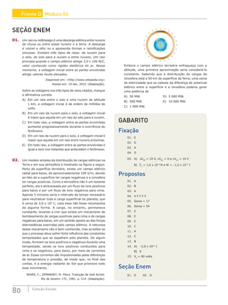 80 Coleção Estudo
SEÇÃO ENEM
01. Um raio ou relâmpago é uma descarga elétrica entre nuvens
de chuva ou entre essas nuvens e a terra. A descarga
é visível a olho nu e apresenta formas e ramificações
sinuosas. Existem três tipos de raios: da nuvem para
o solo, do solo para a nuvem e entre nuvens. Um raio
principia quando o campo elétrico atinge 3,0 x 106 N/C,
valor conhecido como rigidez dielétrica do ar. Nesse
momento, a voltagem inicial entre as partes envolvidas
atinge valores muito elevados.
Disponível em: http://www.wikipedia.org
Acesso em: 10 dez. 2010. (Adaptação).
Sobre as voltagens nos três tipos de raios citados, marque
a afirmativa correta.
A) Em um raio entre o solo e uma nuvem de altitude
1 km, a voltagem inicial é da ordem de milhões de
volts.
B) Em um raio da nuvem para o solo, a voltagem inicial
é maior que aquela em um raio do solo para a nuvem.
C) Em todo raio, a voltagem entre as partes envolvidas
aumenta progressivamente durante a ocorrência do
fenômeno.
D) Em um raio da nuvem para o solo, a voltagem inicial é
maior que aquela em um raio entre nuvens próximas.
E) Em todo raio, a voltagem entre as partes envolvidas é
igual a zero nos instantes que antecedem o fenômeno.
02. Um modelo simples da distribuição de cargas elétricas na
Terra e em sua atmosfera é mostrado na figura a seguir.
Perto da superfície terrestre, existe um campo elétrico
radial para baixo, de aproximadamente 100 V/m, devido
ao fato de a superfície ter cargas negativas e a ionosfera
ter cargas positivas. Como a atmosfera não é um isolante
perfeito, ela é atravessada por um fluxo de íons positivos
para baixo e por um fluxo de íons negativos para cima.
Apenas 5 minutos seria o intervalo de tempo necessário
para neutralizar toda a carga superficial do planeta, que
é cerca de 3,0 x 105
C, caso essa não fosse recomposta
de alguma forma. A carga, no entanto, permanece
constante, levando a crer que exista um mecanismo de
bombeamento de cargas positivas para cima e de cargas
negativas para baixo, em um sentido oposto ao das forças
eletrostáticas exercidas pelo campo elétrico. A natureza
desse mecanismo não é bem conhecida, mas acredita-se
que o processo deva sofrer forte influência das constantes
tempestades que se espalham pelo planeta. De algum
modo, formam-se íons positivos e negativos durante uma
tempestade, sendo os íons positivos conduzidos para
cima e os negativos, para baixo, por meio de correntes
de ar. Essas correntes são impulsionadas pelas diferenças
de temperatura e pressão, de modo que, no final das
contas, é a energia radiante do Sol que promove todo
esse movimento.
SEARS, F.; ZEMANSKY, M. Física. Tradução de José Accioli.
Rio de Janeiro: LTC, 1981. p. 514. (Adaptação).
Ionosfera
_
_
_
_
_
_
_
_
_ _ _
_
_
_
_
_
_
_
+
+
+
+
+
+
+
+
+
+
+
+ + +
+
+
+
+
+
+
+
+
+
+
Embora o campo elétrico terrestre enfraqueça com a
altitude, uma primeira aproximação seria considerá-lo
constante. Sabendo que a distribuição de cargas da
ionosfera está a 50 km da superfície da Terra, uma usina
de eletricidade que se valesse da diferença de potencial
elétrico entre a superfície e a ionosfera poderia gerar
uma potência de
A) 50 MW.					D) 5 000 MW.
B) 500 MW.				 E) 10 000 MW.
C) 1 000 MW.
GABARITO
Fixação
01. E
02. D
03. A
04. D
05. A) DVAB
= 10 V, DVBC
= 0 e DVAC
= 10 V
B) FE
= 1,0 x 10–4
N e W = −1,0 x 10–5
J
Propostos
01. A
02. B
03. A
04. V F F F F
05. Soma = 17
06. Soma = 54
07. E
08. E
09. E
10. C
11. A
12. C
13. B
14. A) –2,0 x 10–6
J
B) 0
15. VA
= 90 volts
Seção Enem
01. D 02. D
Frente D Módulo 04
 