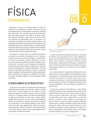 FRENTE
81
Editora Bernoulli
MÓDULO
FÍSICA
Estudamos o campo e o potencial elétrico criados em
volta de uma carga elétrica (a fonte). Vimos que o campo
está relacionado com a força elétrica, enquanto o potencial
está relacionado com a energia que essa carga transmite
para uma carga situada à sua volta (a carga de prova).
Nos módulos anteriores, discorremos um pouco sobre
os condutores de eletricidade. Aqui, os conceitos e as
expressões matemáticas de campo e potencial elétrico que
aprendemos serão úteis para estudarmos os condutores mais
detalhadamente. Mesmo quando neutro, um condutor dispõe
de cargas elétricas livres (ou pouco ligadas à rede metálica)
capazes de fluir facilmente através do seu interior, quando
um campo elétrico estiver agindo sobre elas.
Iniciaremos o estudo sobre os condutores discutindo
a condição de equilíbrio eletrostático de um condutor.
A seguir, veremos que, para essa condição, o campo elétrico
no interior de qualquer condutor eletrizado vale zero.
Isso nos levará à discussão de um fenômeno elétrico muito
importante, conhecido como blindagem eletrostática.
Na segunda parte deste módulo, estudaremos o potencial
elétrico de condutores em equilíbrio eletrostático. Ao longo
do texto, expressões para calcular o campo e o potencial
elétrico criados por condutores esféricos serão apresentadas.
Essas expressões nos ajudarão a quantificar o fenômeno
da ruptura da rigidez dielétrica nas proximidades desses
condutores.
O EQUILÍBRIO ELETROSTÁTICO
Considere que uma esfera condutora tenha sido eletrizada
negativamente pelo atrito com um tecido. A figura 1 mostra
essa esfera. A carga negativa que ela adquiriu não flui
através do bastão e do corpo da pessoa, porque o bastão
é feito de um material isolante. Durante essa eletrização,
os elétrons transferidos do tecido para a esfera sofrem
repulsão elétrica entre si, e ocorre uma movimentação de
elétrons na superfície do condutor. Nesse local, os elétrons
em excesso ficam o mais distante possível uns dos outros.
Como você sabe, esse deslocamento interno de cargas é
possível porque a esfera é condutora. Se ela fosse feita de
um material isolante, como o vidro, a carga negativa ficaria
concentrada na região friccionada.
–
–
–
–
–
–
–
–
– –
–
Figura 1: A carga elétrica de um condutor se distribui sobre a
sua superfície externa.
Durante o processo de eletrização da esfera, o movimento
de elétrons em sua superfície ocorre muito rapidamente.
Quase que imediatamente após a interrupção do atrito do
tecido contra a esfera, os elétrons em excesso já ficam
posicionados, uniformemente distribuídos na superfície da
esfera, de modo que não há movimento ordenado de cargas.
Nesse estado, dizemos que o condutor está em equilíbrio
eletrostático.
Se a esfera da figura 1 tivesse sido atritada contra outro
material, de modo que a região friccionada ficasse com uma
carga positiva, a redistribuição dessa carga pela superfície
da esfera aconteceria da mesma forma. Nesse caso,
a carga positiva presente no local da fricção atrairia elétrons
das outras partes da esfera. O equilíbrio eletrostático seria
atingido rapidamente, de forma bastante semelhante ao
caso anterior.
No caso de condutores não esféricos, a carga elétrica
também se distribui em sua superfície externa, porém, não
uniformemente. Nas partes com menor raio de curvatura,
como as pontas, observamos uma maior concentração
de carga elétrica. Por isso, o campo elétrico no meio que
envolve o condutor é mais intenso nas vizinhanças de
pontas. A figura 2 mostra um condutor anesférico eletrizado
positivamente. As linhas mostradas na figura são as linhas
de força do campo elétrico do condutor. Observe a maior
densidade de cargas na ponta esquerda do condutor e a
maior intensidade do campo elétrico (maior concentração
de linhas) presente no ar próximo desse local.
Condutores 05 D
 