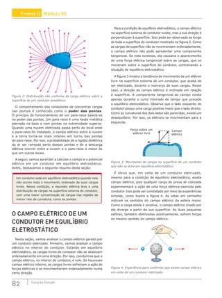 82 Coleção Estudo
+
+
+
+
+
+
+
+ +
+
++ +
+
+
+
+
+++
+
+
+
+
Figura 2: Distribuição não uniforme da carga elétrica sobre a
superfície de um condutor anesférico.
O comportamento dos condutores de concentrar cargas
nas pontas é conhecido como o poder das pontas.
O princípio de funcionamento de um para-raios baseia-se
no poder das pontas. Um para-raios é uma haste metálica
aterrada na base e com pontas na extremidade superior.
Quando uma nuvem eletrizada passa perto do local onde
o para-raios foi instalado, o campo elétrico entre a nuvem
e a terra torna-se mais intenso em torno das pontas
do para-raios. Por isso, a probabilidade de a rigidez dielétrica
do ar ser rompida perto dessas pontas e de a descarga
elétrica ocorrer entre a nuvem e o para-raios é maior do
que em outros locais.
A seguir, vamos aprender a calcular o campo e o potencial
elétrico em um condutor em equilíbrio eletrostático.
Antes, destacamos o seguinte resumo desta seção:
Um condutor está em equilíbrio eletrostático quando nele
não ocorre mais o movimento ordenado de suas cargas
livres. Nessa condição, a repulsão elétrica leva a uma
distribuição de cargas na superfície externa do condutor,
com uma maior concentração de cargas nas regiões de
menor raio de curvatura, como as pontas.
O CAMPO ELÉTRICO DE UM
CONDUTOR EM EQUILÍBRIO
ELETROSTÁTICO
Nesta seção, vamos analisar o campo elétrico gerado por
um condutor eletrizado. Primeiro, vamos analisar o campo
elétrico no interior do condutor. Estando em equilíbrio
eletrostático, as cargas livres do condutor não se deslocam
ordenadamente em uma direção. Por isso, concluímos que o
campo elétrico, no interior do condutor, é nulo. Se houvesse
campo elétrico interno, as cargas livres sofreriam a ação de
forças elétricas e se movimentariam ordenadamente numa
certa direção.
Para a condição de equilíbrio eletrostático, o campo elétrico
na superfície externa do condutor existe, mas a sua direção é
perpendicular à superfície. Isso pode ser observado ao longo
de toda a superfície do condutor mostrado na figura 2. Como
as cargas da superfície não se movimentam ordenadamente,
o campo elétrico não pode apresentar uma componente
tangencial. Se esta existisse, ela causaria o aparecimento
de uma força elétrica tangencial sobre as cargas, que se
moveriam sobre a superfície do condutor, contrariando a
situação de equilíbrio eletrostático.
A figura 3 mostra a tendência de movimento de um elétron
livre na superfície externa de um condutor, que acaba de
ser eletrizado, durante o rearranjo de suas cargas. Nesse
caso, a direção do campo elétrico é inclinada em relação
à superfície. A componente tangencial do campo existe
apenas durante o curto intervalo de tempo que precede
o equilíbrio eletrostático. Observe que o lado esquerdo do
condutor possui uma carga positiva maior que o lado direito.
Como as curvaturas dos dois lados são parecidas, existe um
desequilíbrio. Por isso, os elétrons se movimentam para a
esquerda.
+
+
+
+
+++ ++ + + + +
+
+
+
Força sobre um
elétron livre
Campo
elétrico
Figura 3: Movimento de cargas na superfície de um condutor
que não se acha em equilíbrio eletrostático.
É óbvio que, em volta de um condutor eletrizado,
mesmo para a condição de equilíbrio eletrostático, existe
campo elétrico, pois qualquer carga de prova ali colocada
experimentará a ação de uma força elétrica exercida pelo
condutor. Isso pode ser constatado por meio de experiências
simples, como ilustra a figura 4. As setas em vermelho
indicam os sentidos do campo elétrico da esfera maior.
Como a carga desta é positiva, o campo elétrico criado por
ela diverge a partir da sua superfície. As duas pequenas
esferas, também eletrizadas positivamente, sofrem forças
no mesmo sentido do campo elétrico.
+
+
+
+
+
+
+
+
+
+
+
+
+
+
+ +
+
+
+
+ +
+
+
+
+
Figura 4: Experiência para confirmar que existe campo elétrico
em volta de um condutor eletrizado.
Frente D Módulo 05
 