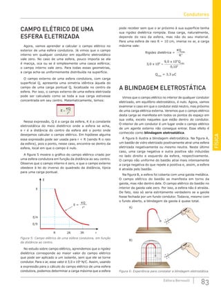 FÍSICA
83
Editora Bernoulli
CAMPO ELÉTRICO DE UMA
ESFERA ELETRIZADA
Agora, vamos aprender a calcular o campo elétrico no
exterior de uma esfera condutora. Já vimos que o campo
interno em qualquer condutor em equilíbrio eletrostático
vale zero. No caso de uma esfera, pouco importa se ela
é maciça, oca ou se é simplesmente uma casca esférica;
o campo interno vale zero. Para todas essas geometrias,
a carga acha-se uniformemente distribuída na superfície.
O campo externo de uma esfera condutora, com carga
superficial Q, apresenta uma simetria idêntica àquela do
campo de uma carga pontual Q, localizada no centro da
esfera. Por isso, o campo externo de uma esfera eletrizada
pode ser calculado como se toda a sua carga estivesse
concentrada em seu centro. Matematicamente, temos:
E
KQ
r
= 2
Nessa expressão, Q é a carga da esfera, K é a constante
eletrostática do meio dielétrico onde a esfera se acha,
e r é a distância do centro da esfera até o ponto onde
desejamos calcular o campo elétrico. Em hipótese alguma
essa expressão pode ser usada para r  R (sendo R o raio
da esfera), pois o ponto, nesse caso, encontra-se dentro da
esfera, local em que o campo é nulo.
A figura 5 mostra o gráfico do campo elétrico criado por
uma esfera condutora em função da distância ao seu centro.
Observe que o campo interno é zero, e que o campo externo
obedece à lei do inverso do quadrado da distância, típica
para uma carga pontual.
E/9
3R r
2R
R
E/4
E
E
E =
r2
KQ
Figura 5: Campo elétrico de uma esfera condutora, em função
da distância ao centro.
No estudo sobre campo elétrico, aprendemos que a rigidez
dielétrica corresponde ao maior valor do campo elétrico
que pode ser aplicado a um isolante, sem que ele se torne
condutor. Para o ar, esse valor é 3,0 x 106
N/C. Assim, usando
a expressão para o cálculo do campo elétrico de uma esfera
condutora, podemos determinar a carga máxima que a esfera
pode receber sem que o ar próximo à sua superfície tenha
sua rigidez dielétrica rompida. Essa carga, naturalmente,
depende do raio da esfera, mas não do seu material.
Para uma esfera de raio R = 10 cm, imersa no ar, a carga
máxima vale:
Rigidez dielétrica =
KQ
R
máx
2
3 0 10
9 0 10
0 10
6
9
2
,
,
,
x
x Qmáx
=
Qmáx
= 3,3 μC
A BLINDAGEM ELETROSTÁTICA
Vimos que o campo elétrico no interior de qualquer condutor
eletrizado, em equilíbrio eletrostático, é nulo. Agora, vamos
examinar o caso em que o condutor está neutro, mas próximo
de uma carga elétrica externa. Veremos que o campo elétrico
desta carga se manifesta em todos os pontos do espaço em
sua volta, exceto naqueles que estão dentro do condutor.
O interior de um condutor é um lugar onde o campo elétrico
de um agente externo não consegue entrar. Esse efeito é
conhecido como blindagem eletrostática.
A figura 6 ilustra a blindagem eletrostática. Na figura A,
um bastão de vidro eletrizado positivamente atrai uma esfera
eletrizada negativamente ou mesmo neutra. Neste último
caso, uma carga negativa e outra positiva são induzidas
no lado direito e esquerdo da esfera, respectivamente.
O campo não uniforme do bastão atrai mais intensamente
a carga negativa do que repele a positiva e, assim, a esfera
é atraída pelo bastão.
Na figura B, a esfera foi coberta com uma gaiola metálica.
O campo elétrico do bastão se manifesta em torno da
gaiola, mas não dentro dela. O campo elétrico do bastão no
interior da gaiola vale zero. Por isso, a esfera não é atraída.
De fato, isso só seria estritamente verdadeiro se a gaiola
fosse fechada por um fundo condutor. Todavia, mesmo com
o fundo aberto, a blindagem da gaiola é quase total.
A)
B)
+
+
+
+
+
+
+
+
+
+
Figura 6: Experiência para constatar a blindagem eletrostática.
Condutores
 