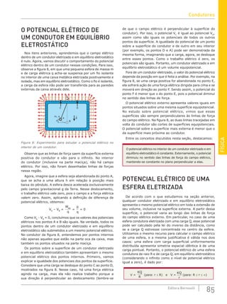 FÍSICA
85
Editora Bernoulli
O POTENCIAL ELÉTRICO DE
UM CONDUTOR EM EQUILÍBRIO
ELETROSTÁTICO
Nos itens anteriores, aprendemos que o campo elétrico
dentro de um condutor eletrizado e em equilíbrio eletrostático
é nulo. Agora, vamos discutir o comportamento do potencial
elétrico dentro de um condutor nessas condições. Para isso,
observe a figura 8, em que uma pequena esfera de massa m
e de carga elétrica q acha-se suspensa por um fio isolante
no interior de uma caixa metálica eletrizada positivamente e
isolada, mas em equilíbrio eletrostático. Como o fio é isolante,
a carga da esfera não pode ser transferida para as paredes
externas da caixa através dele.
+ + + + + + + + + + + + + + + + +
+
+
+
+
+
+
+
+
+
+
+
+
+
+
+
+
+
+
+
+
+
+
+
+
+
+
+
+
+
+
+
+
+
+
+
+
+
+
+
+
+
+
C D
m, q
A g
B
E
F
+
+
+
+
+
+
+
h
Figura 8: Experimento para estudar o potencial elétrico no
interior de um condutor.
Observe que as linhas de força saem da superfície externa
positiva do condutor e vão para o infinito. No interior
do condutor (inclusive na parte maciça), não há campo
elétrico. Por isso, não foram desenhadas linhas de forças
nessa região.
Agora, imagine que a esfera seja abandonada do ponto A,
que se acha a uma altura h em relação à posição mais
baixa do pêndulo. A esfera desce acelerada exclusivamente
pelo campo gravitacional g da Terra. Nesse deslocamento,
o trabalho elétrico vale zero, pois o campo e a força elétrica
valem zero. Assim, aplicando a definição de diferença de
potencial elétrico, obtemos:
VA
– VB
=
W
q
AB
=
0
q
= 0
Como VA
− VB
= 0, concluímos que os valores dos potenciais
elétricos nos pontos A e B são iguais. Na verdade, todos os
pontos dentro de um condutor eletrizado e em equilíbrio
eletrostático são submetidos a um mesmo potencial elétrico.
No condutor da figura 8, entendemos por pontos internos
não apenas aqueles que estão na parte oca da caixa, mas
também os pontos situados na parte maciça.
Os pontos sobre a superfície de um condutor eletrizado
e em equilíbrio eletrostático também apresentam o mesmo
potencial elétrico dos pontos internos. Primeiro, vamos
explicar a igualdade dos potenciais dos pontos da superfície.
Considere que uma carga se desloque do ponto C ao ponto D,
mostrados na figura 8. Nesse caso, há uma força elétrica
agindo na carga, mas ela não realiza trabalho porque a
sua direção é perpendicular ao deslocamento (lembre-se
de que o campo elétrico é perpendicular à superfície do
condutor). Por isso, o potencial VC
é igual ao potencial VD
,
assim como são iguais os potenciais de todos os outros
pontos da superfície. A igualdade do potencial de um ponto
sobre a superfície do condutor e de outro em seu interior
(por exemplo, os pontos D e A) pode ser demonstrada da
mesma forma, imaginando que a carga, agora, se desloque
entre esses pontos. Como o trabalho elétrico é zero, os
potenciais são iguais. Portanto, um condutor eletrizado e em
equilíbrio eletrostático é um volume equipotencial.
Fora de um condutor eletrizado, o valor do potencial elétrico
depende da posição em que é feita a análise. Por exemplo, na
figura 8, se uma carga positiva for abandonada no ponto E,
ela sofrerá ação de uma força elétrica dirigida para cima e se
moverá em direção ao ponto F. Sendo assim, o potencial do
ponto F é menor que o do ponto E, pois o potencial diminui
no sentido das linhas de força.
O potencial elétrico externo apresenta valores iguais em
pontos situados sobre uma mesma superfície equipotencial.
No estudo sobre potencial elétrico, vimos que essas
superfícies são sempre perpendiculares às linhas de força
do campo elétrico. Na figura 8, as duas linhas tracejadas em
volta do condutor são cortes de superfícies equipotenciais.
O potencial sobre a superfície mais externa é menor que o
da superfície mais próxima ao condutor.
Entre os conceitos discutidos nesta seção, destacamos:
O potencial elétrico no interior de um condutor eletrizado e em
equilíbrio eletrostático é constante. Externamente, o potencial
diminuiu no sentido das linhas de força do campo elétrico,
mantendo-se constante no plano perpendicular a elas.
POTENCIAL ELÉTRICO DE UMA
ESFERA ELETRIZADA
De acordo com o que estudamos na seção anterior,
qualquer condutor eletrizado e em equilíbrio eletrostático
apresenta o mesmo potencial elétrico em toda a extensão de
seu volume, inclusive na superfície externa. A partir dessa
superfície, o potencial varia ao longo das linhas de força
do campo elétrico externo. Em particular, no caso de uma
esfera condutora eletrizada com uma carga Q, esse potencial
pode ser calculado pela lei do inverso da distância, como
se a carga Q estivesse concentrada no centro da esfera.
Utilizamos o mesmo recurso para calcular o campo elétrico
de uma esfera, e a mesma justificativa é válida nos dois
casos: uma esfera com carga superficial uniformemente
distribuída apresenta simetria espacial idêntica à de uma
carga pontual. Portanto, o potencial elétrico de uma esfera
condutora de raio R e de carga Q, em equilíbrio eletrostático
(considerando o infinito como o nível de potencial elétrico
igual a zero), é dado por:
V =
KQ
R
(para: r ≤ R) e V =
KQ
r
(para: R ≤ r ≤ ∞)
Condutores
 