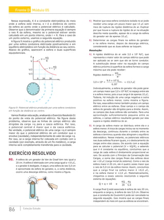 86 Coleção Estudo
Nessa expressão, K é a constante eletrostática do meio
onde a esfera está imersa, e r é a distância do centro
da esfera ao ponto onde o potencial elétrico é calculado.
Observe que o denominador da primeira equação é sempre
o raio R da esfera, mesmo se o potencial estiver sendo
calculado em um ponto interno, onde r  R. Para o caso de
um ponto externo, usamos a segunda equação.
A figura 9 mostra o gráfico do potencial elétrico produzido
por uma esfera condutora eletrizada positivamente e em
equilíbrio eletrostático em função da distância ao seu centro.
Abaixo do gráfico, aparecem a esfera e duas superfícies
equipotenciais.
+
+
+ +
+
+
+ +
+ +
+
+
E
V
V/2
V/3
R
R
2R 3R
r
r
V =
V =
KQ
KQ
Figura 9: Potencial elétrico produzido por uma esfera condutora
em função da distância ao centro.
Vamosfinalizarestaseção,analisandooExercícioResolvido01
do ponto de vista do potencial elétrico. Na figura deste
problema, observe que as linhas de campo elétrico são
dirigidas da carga +q para a casca esférica. Por isso,
o potencial central é maior que o da casca esférica.
Na verdade, o potencial elétrico de uma carga +q é sempre
maior do que o potencial elétrico de um condutor que o
envolve (cavidade), independentemente do valor da carga +q.
Por isso, se a carga interna for colocada em contato com a
cavidade (por exemplo, através de um fio metálico), a carga
interna será completamente transferida para a cavidade.
EXERCÍCIO RESOLVIDO
02. A esfera de um gerador de Van de Graaf tem raio igual a
20 cm. A esfera é eletrizada com uma carga igual a +10 µC,
e o gerador é desligado. A seguir, uma esfera de raio 5,0 cm
é aproximada da esfera do gerador, e, a certa distância,
ocorre uma descarga elétrica, como mostra a figura.
+
–
–
–
+
+
+
+
+ +
+
+ +
+
+ + +
A) Mostrar que essa esfera condutora isolada no ar pode
receber uma carga um pouco maior que 13 µC sem
risco de ruptura da rigidez dielétrica do ar. Explicar
por que houve a ruptura da rigidez do ar na situação
descrita nesta questão, apesar de a carga da esfera
do gerador ser de apenas 10 µC.
B) Determinar as cargas finais na esfera do gerador
e na esfera menor, depois da descarga elétrica,
considerando que as duas esferas se toquem.
Resolução:
A) A rigidez dielétrica do ar vale 3,0 x 106
N/C, que
representa o maior valor do campo elétrico que pode
ser aplicado ao ar sem que ele se torne condutor.
A substituição desse valor na equação do campo
elétrico próximo à superfície da esfera fornece a carga
máxima que ela pode receber:
Rigidez dielétrica =
KQ
R
máx.
2
3,0 x 106
=
9 0 10
0 20
9
2
, .
,
m x.
x Q á
⇒ 13,3 mC
Individualmente, a esfera do gerador não pode gerar
um campo maior que 3,0 x 106
N/C no espaço entre ela
e a esfera menor, pois a sua carga é de apenas 10 µC.
Todavia, há indução de uma carga negativa e outra
positiva na esfera menor, como mostra a figura.
Por isso, essa esfera menor também produz um campo
elétrico entre as esferas. Esse campo e o campo da
esfera do gerador são dirigidos para a direita. Assim,
os campos das duas esferas são somados. Para uma
aproximação suficientemente pequena entre as
esferas, o campo elétrico resultante gerado por elas
supera a rigidez dielétrica do ar.
B) A carga da esfera maior se distribuiu entre ela e a
esfera menor. A troca de cargas iniciou-se no momento
da descarga, continuou durante o contato entre as
esferas e terminou quando elas atingiram o equilíbrio
eletrostático. Nesse instante, os potenciais elétricos
nas duas esferas ficaram iguais, e o deslocamento de
cargas entre elas cessou. De acordo com a equação
para se calcular o potencial (V = KQ/R), e sabendo
que V é constante no equilíbrio, concluímos que a
carga de cada esfera é diretamente proporcional ao
raio. De acordo com o Princípio da Conservação das
Cargas, a soma das cargas finais das esferas deve
ser +10 µC (carga inicial do sistema). Como o raio da
esfera maior é 20 cm, ele é quatro vezes maior que
o raio de 5,0 cm da esfera menor. Assim, concluímos
que a carga final na esfera maior é +8,0 µC,
e na esfera menor é +2,0 µC. Matematicamente,
chegamos a esses valores resolvendo o seguinte
sistema de equações:
Q + q = 10 e
KQ Kq
20 5 0
=
,
A carga final Q está associada à esfera de raio 20 cm,
enquanto a carga q, à esfera de raio 5,0 cm. Observe
que a constante de Coulomb K pode ser cancelada na
segunda equação. Isso mostra que as cargas finais
independem do meio em que as esferas se encontram.
Frente D Módulo 05
 