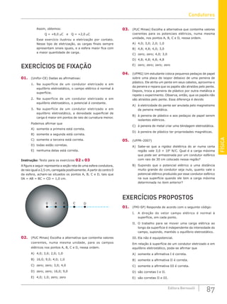 FÍSICA
87
Editora Bernoulli
Assim, obtemos:
Q = +8,0 mC e Q = +2,0 mC
Esse exercício ilustrou a eletrização por contato.
Nesse tipo de eletrização, as cargas finais sempre
apresentam sinais iguais, e a esfera maior fica com
a maior quantidade de carga.
EXERCÍCIOS DE FIXAÇÃO
01. (Unifor-CE) Dadas as afirmativas:
1. Na superfície de um condutor eletrizado e em
equilíbrio eletrostático, o campo elétrico é normal à
superfície.
2. Na superfície de um condutor eletrizado e em
equilíbrio eletrostático, o potencial é constante.
3. Na superfície de um condutor eletrizado e em
equilíbrio eletrostático, a densidade superficial de
carga é maior em pontos de raio de curvatura menor.
Podemos afirmar que
A) somente a primeira está correta.
B) somente a segunda está correta.
C) somente a terceira está correta.
D) todas estão corretas.
E) nenhuma delas está correta.
Instrução: Texto para os exercícios 02 e 03
A figura a seguir representa a seção reta de uma esfera condutora,
de raio igual a 2,5 cm, carregada positivamente. A partir do centro 0
da esfera, acham-se situados os pontos A, B, C e D, tais que
0A = AB = BC = CD = 1,0 cm.
0 D
B C
A
02. (PUC Minas) Escolha a alternativa que contenha valores
coerentes, numa mesma unidade, para os campos
elétricos nos pontos A, B, C e D, nessa ordem.
A) 4,0; 3,0; 2,0; 1,0
B) 16,0; 9,0; 4,0; 1,0
C) zero; zero; 3,0; 4,0
D) zero; zero; 16,0; 9,0
E) 4,0; 1,0; zero; zero
03. (PUC Minas) Escolha a alternativa que contenha valores
coerentes para os potenciais elétricos, numa mesma
unidade, nos pontos A, B, C e D, nessa ordem.
A) 4,0; 3,0; 2,0; 1,0
B) 4,8; 4,8; 4,0; 3,0
C) zero; zero; 4,0; 3,0
D) 4,8; 4,8; 4,8; 4,8
E) zero; zero; zero; zero
04. (UFMG) Um estudante coloca pequenos pedaços de papel
sobre uma placa de isopor debaixo de uma peneira de
plástico. Ele atrita um pente em seus cabelos, aproxima-o
da peneira e repara que os papéis são atraídos pelo pente.
Depois, troca a peneira de plástico por outra metálica e
repete o experimento. Observa, então, que os papéis não
são atraídos pelo pente. Essa diferença é devido
A) à eletricidade do pente ser anulada pelo magnetismo
da peneira metálica.
B) à peneira de plástico e aos pedaços de papel serem
isolantes elétricos.
C) à peneira de metal criar uma blindagem eletrostática.
D) à peneira de plástico ter propriedades magnéticas.
05. (UFPR–2007)
A) Sabe-se que a rigidez dielétrica do ar numa certa
região vale 3,0 × 106
N/C. Qual é a carga máxima
que pode ser armazenada por um condutor esférico
com raio de 30 cm colocado nessa região?
B) Supondo que o potencial elétrico a uma distância
muito grande do condutor seja nulo, quanto vale o
potencial elétrico produzido por esse condutor esférico
na sua superfície quando ele tem a carga máxima
determinada no item anterior?
EXERCÍCIOS PROPOSTOS
01. (FMJ-SP) Responda de acordo com o seguinte código:
I. A direção do vetor campo elétrico é normal à
superfície, em cada ponto.
II. O trabalho para se mover uma carga elétrica ao
longo da superfície é independente da intensidade do
campo, supondo, mantido o equilíbrio eletrostático.
III. Ela não é equipotencial.
Em relação à superfície de um condutor eletrizado e em
equilíbrio eletrostático, pode-se afirmar que
A) somente a afirmativa I é correta.
B) somente a afirmativa II é correta.
C) somente a afirmativa III é correta.
D) são corretas I e II.
E) são corretas II e III.
Condutores
 