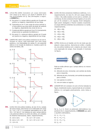 88 Coleção Estudo
02. (UFLA-MG–2009) Considere um corpo eletrizado
com carga Q no vácuo e um ponto P distante de d
nas proximidades de Q. Das afirmações a seguir,
a CORRETA é:
A) No ponto P, o campo elétrico gerado por Q pode ser
positivo ou negativo, dependendo de sua carga.
B) Colocando-se em P uma carga de prova pontual q,
a força elétrica que atua sobre ela pode ser positiva
ou negativa, dependendo dos sinais de Q e q.
C) O potencial elétrico gerado por Q em P é inversamente
proporcional ao quadrado da distância d.
D) No ponto P, o potencial elétrico gerado por Q pode
ser positivo ou negativo, dependendo de sua carga.
03. (UNIFEI-MG–2007) Uma esfera condutora oca de raio R,
situada no vácuo, está eletrizada com uma carga
positiva q. As intensidades do campo E e do potencial
elétrico U em função da distância d, medida a partir do
centro da esfera, são
A) E
R d
U
R d
B) E
R d
U
R d
C) E
R d
U
R d
D) E
R d
U
R d
04. (Unifor-CE) Uma esfera metálica, de raio 10 cm, isolada
de outros corpos, está imersa no ar e eletrizada com carga
Q = 2,0 × 10−8
C. A constante eletrostática do ar vale
9,0 × 109
Nm2
/C2
. Os módulos do vetor campo elétrico
e do potencial elétrico no centro da esfera, em unidades
do Sistema Internacional, valem, respectivamente,
A) zero e zero.			 D) 1,8 × 102
e zero.
B) zero e 1,8 × 103
.		 E) 1,8 × 103
e 1,8 × 104
.
C) 1,8 e 18.
05. (Unifor-CE) Dois condutores metálicos e esféricos, 1 e 2,
respectivamente, de raios R e 2R com cargas elétricas
+16Q e –4Q, estão isolados um do outro e, também, da
vizinhança. Os dois condutores foram ligados um ao outro
por um fio condutor e, em seguida, foram desligados.
Após serem desligados e ficarem isolados novamente,
as cargas elétricas existentes nos condutores 1 e 2 serão,
respectivamente,
A) –8Q e +8Q.
B) –6Q e +6Q.
C) +4Q e +8Q.
D) +6Q e +6Q.
E) +8Q e +8Q.
06. (UFMG) Atrita-se um bastão com lã, de modo que ele
adquire carga positiva. Aproxima-se então o bastão
de uma esfera metálica com o objetivo de induzir nela
uma separação de cargas. Essa situação é mostrada
na figura.
+
+
+
+
+ +
+
+
+
+
–
–
–
–
Pode-se então afirmar que o campo elétrico no interior
da esfera é
A) diferente de zero, horizontal, com sentido da direita
para a esquerda.
B) diferente de zero, horizontal, com sentido da esquerda
para a direita.
C) nulo apenas no centro.
D) nulo em todos os lugares.
07. (CESCEM-SP) Um condutor (2) com a forma indicada na
figura, inicialmente neutro, é aproximado de um condutor
esférico (1) carregado positivamente, como indica a
figura.
1 2
B
A
C
Se VA
, VB
e VC
forem os potenciais eletrostáticos nos
pontos A, B e C, respectivamente, é VERDADE que, após
o equilíbrio eletrostático,
A) VC
 VB
 VA
.			
B) VC
= VB
= VA
.			
C) VC
 VB
 VA
.
D) VA
= 0.
Frente D Módulo 05
 