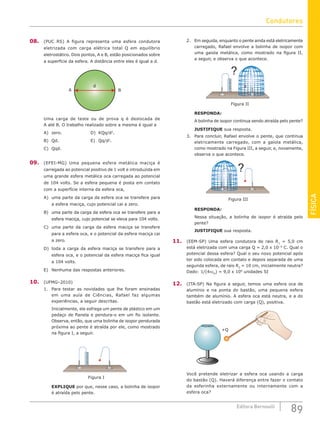 FÍSICA
89
Editora Bernoulli
08. (PUC RS) A figura representa uma esfera condutora
eletrizada com carga elétrica total Q em equilíbrio
eletrostático. Dois pontos, A e B, estão posicionados sobre
a superfície da esfera. A distância entre eles é igual a d.
B
d
A
Uma carga de teste ou de prova q é deslocada de
A até B. O trabalho realizado sobre a mesma é igual a
A) zero.				D) KQq/d2
.
B) Qd.					E) Qq/d2
.
C) Qqd.
09. (EFEI-MG) Uma pequena esfera metálica maciça é
carregada ao potencial positivo de 1 volt e introduzida em
uma grande esfera metálica oca carregada ao potencial
de 104 volts. Se a esfera pequena é posta em contato
com a superfície interna da esfera oca,
A) uma parte da carga da esfera oca se transfere para
a esfera maciça, cujo potencial cai a zero.
B) uma parte da carga da esfera oca se transfere para a
esfera maciça, cujo potencial se eleva para 104 volts.
C) uma parte da carga da esfera maciça se transfere
para a esfera oca, e o potencial da esfera maciça cai
a zero.
D) toda a carga da esfera maciça se transfere para a
esfera oca, e o potencial da esfera maciça fica igual
a 104 volts.
E) Nenhuma das respostas anteriores.
10. (UFMG–2010)
1. Para testar as novidades que lhe foram ensinadas
em uma aula de Ciências, Rafael faz algumas
experiências, a seguir descritas.
Inicialmente, ele esfrega um pente de plástico em um
pedaço de flanela e pendura-o em um fio isolante.
Observa, então, que uma bolinha de isopor pendurada
próxima ao pente é atraída por ele, como mostrado
na figura I, a seguir.
Figura I
EXPLIQUE por que, nesse caso, a bolinha de isopor
é atraída pelo pente.
2. Em seguida, enquanto o pente ainda está eletricamente
carregado, Rafael envolve a bolinha de isopor com
uma gaiola metálica, como mostrado na figura II,
a seguir, e observa o que acontece.
?
Figura II
RESPONDA:
A bolinha de isopor continua sendo atraída pelo pente?
JUSTIFIQUE sua resposta.
3. Para concluir, Rafael envolve o pente, que continua
eletricamente carregado, com a gaiola metálica,
como mostrado na Figura III, a seguir, e, novamente,
observa o que acontece.
Figura III
?
RESPONDA:
Nessa situação, a bolinha de isopor é atraída pelo
pente?
JUSTIFIQUE sua resposta.
11. (EEM-SP) Uma esfera condutora de raio R1
= 5,0 cm
está eletrizada com uma carga Q = 2,0 x 10−9
C. Qual o
potencial dessa esfera? Qual o seu novo potencial após
ter sido colocada em contato e depois separada de uma
segunda esfera, de raio R2
= 10 cm, inicialmente neutra?
Dado: 1/(4πε0
) = 9,0 x 109
unidades SI
12. (ITA-SP) Na figura a seguir, temos uma esfera oca de
alumínio e na ponta do bastão, uma pequena esfera
também de alumínio. A esfera oca está neutra, e a do
bastão está eletrizado com carga (Q), positiva.
+Q
Você pretende eletrizar a esfera oca usando a carga
do bastão (Q). Haverá diferença entre fazer o contato
da esferinha externamente ou internamente com a
esfera oca?
Condutores
 
