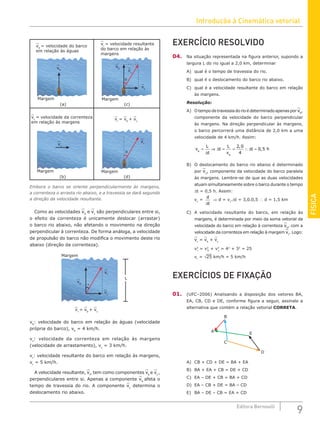 Introdução à Cinemática vetorial
9
Editora Bernoulli
FÍSICA
EXERCÍCIO RESOLVIDO
04. Na situação representada na figura anterior, supondo a
largura L do rio igual a 2,0 km, determinar
A) qual é o tempo de travessia do rio.
B) qual é o deslocamento do barco rio abaixo.
C) qual é a velocidade resultante do barco em relação
às margens.
Resolução:
A) Otempodetravessiadorioédeterminadoapenasporvb
,
componente da velocidade do barco perpendicular
às margens. Na direção perpendicular às margens,
o barco percorrerá uma distância de 2,0 km a uma
velocidade de 4 km/h. Assim:
v
L
t
t
L
v
t h
b
b
= ⇒ = = ∴ =
∆
∆ ∆
2 0
4
0 5
,
,
B) O deslocamento do barco rio abaixo é determinado
por vc
, componente da velocidade do barco paralela
às margens. Lembre-se de que as duas velocidades
atuam simultaneamente sobre o barco durante o tempo
∆t = 0,5 h. Assim:
vc
=
d
t
∆
⇒ d = vc
.∆t = 3,0.0,5 ∴ d = 1,5 km
C) A velocidade resultante do barco, em relação às
margens, é determinada por meio da soma vetorial da
velocidade do barco em relação à correnteza vb
, com a
velocidade da correnteza em relação à margem vc
. Logo:
vr
= vb
+ vc
v2
r
= v2
b
+ v2
c
= 42
+ 32
= 25
vr
= √25 km/h = 5 km/h
EXERCÍCIOS DE FIXAÇÃO
01. (UFC–2006) Analisando a disposição dos vetores BA,
EA, CB, CD e DE, conforme figura a seguir, assinale a
alternativa que contém a relação vetorial CORRETA.
D
E
C
A
B
A) CB + CD + DE = BA + EA
B) BA + EA + CB = DE + CD
C) EA – DE + CB = BA + CD
D) EA – CB + DE = BA – CD
E) BA – DE – CB = EA + CD
vb
= velocidade do barco
em relação às águas
vr
= vb
+ vc
Margem
Margem
(a)
(d)
vb
(b)
Margem
vc
= velocidade da correnteza
em relação às margens
vc
vr
θ
vr
= velocidade resultante
do barco em relação às
margens
Margem
(c)
vb
vr
vc
θ
Embora o barco se oriente perpendicularmente às margens,
a correnteza o arrasta rio abaixo, e a travessia se dará segundo
a direção da velocidade resultante.
Como as velocidades vb
e vc
são perpendiculares entre si,
o efeito da correnteza é unicamente deslocar (arrastar)
o barco rio abaixo, não afetando o movimento na direção
perpendicular à correnteza. De forma análoga, a velocidade
de propulsão do barco não modifica o movimento deste rio
abaixo (direção da correnteza).
Margem
L
vb
vc
vr
θ
vr
= vb
+ vc
vb
: velocidade do barco em relação às águas (velocidade
própria do barco), vb
= 4 km/h.
vc
: velocidade da correnteza em relação às margens
(velocidade de arrastamento), vc
= 3 km/h.
vr
: velocidade resultante do barco em relação às margens,
vr
= 5 km/h.
A velocidade resultante, vr
, tem como componentes vb
e vc
,
perpendiculares entre si. Apenas a componente vb
afeta o
tempo de travessia do rio. A componente vc
determina o
deslocamento rio abaixo.
 