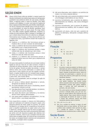 90 Coleção Estudo
SEÇÃO ENEM
01. (Enem–2010) Duas irmãs que dividem o mesmo quarto de
estudos combinaram de comprar duas caixas com tampas para
guardarem seus pertences dentro de suas caixas, evitando,
assim, a bagunça sobre a mesa de estudos. Uma delas
comprou uma metálica, e a outra, uma caixa de madeira de
área e espessura lateral diferentes, para facilitar a identificação.
Um dia as meninas foram estudar para a prova de Física e,
ao se acomodarem na mesa de estudos, guardaram seus
celulares ligados dentro de suas caixas. Ao longo desse
dia, uma delas recebeu ligações telefônicas, enquanto os
amigos da outra tentavam ligar e recebiam a mensagem de
que o celular estava fora da área de cobertura ou desligado.
Para explicar essa situação, um físico deveria afirmar que
o material da caixa, cujo telefone celular não recebeu as
ligações é de
A) madeira, e o telefone não funcionava porque a
madeira não é um bom condutor de eletricidade.
B) metal, e o telefone não funcionava devido à blindagem
eletrostática que o metal proporcionava.
C) metal, e o telefone não funcionava porque o metal
refletia todo tipo de radiação que nele incidia.
D) metal, e o telefone não funcionava porque a área
lateral da caixa de metal era maior.
E) madeira, e o telefone não funcionava porque a
espessura desta caixa era maior que a espessura da
caixa de metal.
02. Um para-raios padrão é constituído de uma haste metálica
ligada ao solo por meio de um cabo condutor. A haste é
colocada em pontos elevados, como o topo de prédios e
torres de igrejas. Devido ao poder das pontas, o campo
elétrico entre uma nuvem eletrizada e a haste de um
para-raios é mais intenso do que nas regiões vizinhas.
Assim, a rigidez dielétrica do ar é rompida nesse espaço,
de forma que uma descarga elétrica é direcionada para
o para-raios, sem causar danos.
Durante uma tempestade, para se proteger da ação de
raios, as pessoas
A) em carros e ônibus devem abandonar o veículo,
abrigando-se debaixo de árvores.
B) em locais elevados como picos e montanhas, devem
permanecer imóveis e em pé.
C) nas casas devem ficar longe das janelas e, no exterior,
devem procurar pontos elevados.
D) nas casas não devem usar telefones e, no exterior,
devem evitar lugares descampados.
E) nas casas podem telefonar normalmente e, na rua,
devem evitar o uso desses aparelhos.
03. Uma experiência simples e clássica de Eletrostática
pode ser realizada com material corriqueiro: papel, uma
pequena peneira de metal usada na cozinha, um pente
de plástico e um pedaço de lã. A experiência consiste em
picar e espalhar pedacinhos do papel sobre uma mesa
e observar a atração elétrica que há entre os papéis e o
pente, sendo que este deve estar previamente eletrizado
por atrito com a lã. Quando os papéis são cobertos com
a peneira metálica, nota-se que a atração exercida pelo
pente sobre os papéis cessa. Ao invés de usar uma peneira
de metal, se os papéis fossem cobertos com uma peneira
de plástico, a atração sobre os papéis
A) não seria observada, pois o plástico, ao contrário do
metal, é um ótimo isolante elétrico.
B) não seria observada, pois a peneira de plástico criaria
uma blindagem eletrostática em seu interior.
C) ocorreria normalmente, pois a peneira de plástico,
diferentemente da metálica, não criaria blindagem
eletrostática.
D) ocorreria normalmente, pois a peneira de plástico,
diferentemente da metálica, não iria adquirir carga
elétrica.
E) aumentaria um pouco, uma vez que a peneira de
plástico se eletrizaria, reforçando a atração elétrica
do pente.
GABARITO
Fixação
01. D 04. C
02. D 05. A) 3,0 x 10–5
C
03. B		 B) 9,0 x 105
V
Propostos
01. D 04. B 07. B
02. D 05. C 08. A
03. C 06. D 09. D
10. 1. Ao atritar o pente de plástico na flanela, ele é
eletrizado por atrito e estabelece ao seu redor
um campo elétrico não uniforme. A bolinha de
isopor, suposta inicialmente neutra, sofre um
processo de polarização e, estando em um
campo não uniforme, sofre ação de uma força
resultante atrativa.
2. Não, pois, estando a bolinha envolvida por
uma gaiola metálica, não haverá campo
elétrico atuando sobre ela devido à blindagem
eletrostática provida pela gaiola metálica.
Logo, a bolinha não será polarizada e,
portanto, não será atraída.
3. Sim, pois o pente no interior da gaiola metálica
provoca a indução desta, que, por sua vez,
gera um campo elétrico não uniforme em sua
região externa. Esse campo elétrico provoca
a polarização da bolinha de isopor e, sendo
o campo não uniforme, exerce uma força
resultante atrativa sobre a bolinha.
11. 3,6 x 102
V e 1,2 x 102
V
12. Sim. Se o contato for externo, a carga +Q será
distribuída entre as duas esferas, de forma que
a esfera maior receberá maior parcela da carga.
Se o contato for interno, a carga +Q será
completamente transferida para a esfera maior.
Seção Enem
01. B 02. D 03. C
Frente D Módulo 05
 