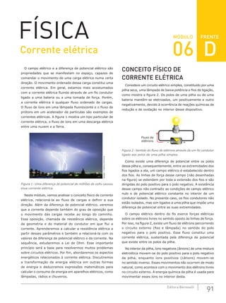 FRENTE
91
Editora Bernoulli
MÓDULO
FÍSICA
O campo elétrico e a diferença de potencial elétrico são
propriedades que se manifestam no espaço, capazes de
comandar o movimento de uma carga elétrica numa certa
direção. O movimento ordenado dessa carga constitui uma
corrente elétrica. Em geral, estamos mais acostumados
com a corrente elétrica fluindo através de um fio condutor
ligado a uma bateria ou a uma tomada de força. Porém,
a corrente elétrica é qualquer fluxo ordenado de cargas.
O fluxo de íons em uma lâmpada fluorescente e o fluxo de
prótons em um acelerador de partículas são exemplos de
correntes elétricas. A figura 1 mostra um tipo particular de
corrente elétrica, o fluxo de íons em uma descarga elétrica
entre uma nuvem e a Terra.
Spigget
/
Creative
Commons
Figura 1: Uma diferença de potencial de milhões de volts causou
essa corrente elétrica.
Neste módulo, vamos analisar o conceito físico de corrente
elétrica, relacioná-la ao fluxo de cargas e definir a sua
direção. Além da diferença de potencial elétrico, veremos
que a corrente depende também do grau de oposição que
o movimento das cargas recebe ao longo do caminho.
Essa oposição, chamada de resistência elétrica, depende
da geometria e do material do condutor em que flui a
corrente. Aprenderemos a calcular a resistência elétrica a
partir desses parâmetros e também a relacioná-la com os
valores da diferença de potencial elétrico e da corrente. Na
sequência, estudaremos a Lei de Ohm. Esse importante
princípio será a base para resolvermos muitos problemas
sobre circuitos elétricos. Por fim, abordaremos os aspectos
energéticos relacionados à corrente elétrica. Discutiremos
a transformação da energia elétrica em outras formas
de energia e deduziremos expressões matemáticas para
calcular o consumo de energia em aparelhos elétricos, como
lâmpadas, rádios e chuveiros.
CONCEITO FÍSICO DE
CORRENTE ELÉTRICA
Considere um circuito elétrico simples, constituído por uma
pilha seca, uma lâmpada de baixa potência e fios de ligação,
como mostra a figura 2. Os polos de uma pilha ou de uma
bateria mantêm-se eletrizados, um positivamente e outro
negativamente, devido à ocorrência de reações químicas de
redução e de oxidação no interior desse dispositivo.
ALCALINA
Fluxo de
elétrons +
–
Figura 2: Sentido do fluxo de elétrons através de um fio condutor
ligado aos polos de uma pilha simples.
Como existe uma diferença de potencial entre os polos
dessa pilha e, consequentemente, entre as extremidades dos
fios ligados a ela, um campo elétrico é estabelecido dentro
dos fios. As linhas de força desse campo (não desenhadas
na figura) se estendem por toda a extensão dos fios e são
dirigidas do polo positivo para o polo negativo. A existência
desse campo não contradiz as condições de campo elétrico
nulo e de potencial elétrico constante no interior de um
condutor isolado. No presente caso, os fios condutores não
estão isolados, mas sim ligados a uma pilha que impõe uma
diferença de potencial entre as suas extremidades.
O campo elétrico dentro do fio exerce forças elétricas
sobre os elétrons livres no sentido oposto às linhas de força.
Por isso, na figura 2, existe um fluxo de elétrons percorrendo
o circuito externo (fios e lâmpada) no sentido do polo
negativo para o polo positivo. Esse fluxo constitui uma
corrente elétrica, sustentada pela diferença de potencial
que existe entre os polos da pilha.
No interior da pilha, íons negativos (ânions) de uma mistura
eletrolítica movem-se do polo positivo para o polo negativo
da pilha, enquanto íons positivos (cátions) movem-se
no sentido inverso. Esses movimentos não ocorrem de modo
natural, como acontece com o movimento dos elétrons livres
no circuito externo. A energia química da pilha é usada para
movimentar esses íons no interior desta.
Corrente elétrica 06 D
 