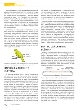 92 Coleção Estudo
Uma corrente elétrica precisa de uma diferença de potencial
para ser sustentada. Pilhas, baterias e tomadas de energia
são fontes capazes de manter uma corrente circulando por
fios ligados entre os seus terminais. A descarga elétrica
mostrada na figura 1 não é uma corrente sustentada.
No início, há uma diferença de potencial elétrico, entre a
nuvem e a Terra, capaz de vencer a rigidez dielétrica do ar.
Pouco tempo depois do início da descarga, os potenciais da
nuvem e da Terra possuem valores próximos, a intensidade
do campo elétrico diminui, e o ar volta a se comportar como
um isolante elétrico.
Quanto maior for a diferença de potencial elétrico de uma
fonte, maior será a corrente elétrica que passará por um
fio condutor a ela conectado. Todavia, uma diferença de
potencial elevada não deve ser confundida com um potencial
elétrico elevado. De fato, um potencial isolado não pode
gerar uma corrente elétrica. O passarinho, na figura 3, não
corre risco de ser eletrocutado, apesar de estar pousado
em um fio de +1 000 V. Um choque elétrico requer uma
diferença de potencial elétrico entre uma parte e outra do
corpo. Na figura 3, não existe essa diferença de potencial
entre os pés do passarinho.
+1 000 V
+2 000 V
Figura 3: O passarinho pode pousar sem risco sobre um dos fios
elétricos, mas não pode tocar simultaneamente os dois.
RAPIDEZ DA CORRENTE
ELÉTRICA
Na ausência de campo elétrico interno, o movimento
dos elétrons livres em um fio condutor é semelhante ao
movimento das moléculas de um gás em um recipiente.
Os elétrons livres movem-se ao acaso, com velocidades
elevadas. Todavia, essas partículas sofrem colisões contra os
íons fixos do condutor, e a velocidade efetiva das partículas
é nula. Quando um campo elétrico é aplicado ao condutor,
os elétrons livres sofrem a ação de uma força em sentido oposto
ao desse campo. Embora as colisões contra a rede atômica
continuem ocorrendo, os elétrons adquirem uma pequena
velocidade de migração no sentido oposto ao do campo.
Por causa das colisões contra os íons fixos, o campo
elétrico interno não imprime, em média, nenhuma aceleração
aos elétrons livres de um condutor. O movimento efetivo
dos elétrons ocorre de forma lenta, parecido com a descida
de uma bolinha de gude em uma tábua inclinada, cravada
com pregos. Da mesma forma que o campo gravitacional
não acelera a bolinha de gude, o campo elétrico também
não acelera os elétrons livres de um condutor. A energia
potencial gravitacional é usada para aquecer a tábua,
os pregos e a bolinha de gude. No fio, a energia elétrica é
usada para aquecer a massa do condutor.
Se a velocidade de migração dos elétrons em um condutor
é baixa, então por que uma lâmpada começa a brilhar assim
que o interruptor de luz é ligado? Para a lâmpada brilhar,
não é preciso esperar que os elétrons livres situados antes
do interruptor comecem a se mover e, depois de algum
tempo, cheguem até a lâmpada. Quando o interruptor é
ligado, um campo elétrico é estabelecido no interior dos fios
quase que instantaneamente. As linhas de força do campo
elétrico aparecem ao longo de toda a extensão dos fios,
não importando se esses são curtos ou longos. Os elétrons
próximos à lâmpada, e até os próprios elétrons do filamento,
respondem imediatamente à ação do campo elétrico assim
que o interruptor é acionado, e, por esse motivo, a lâmpada
começa a brilhar assim que o interruptor de luz é ligado.
SENTIDO DA CORRENTE
ELÉTRICA
A figura 4 mostra outro exemplo de corrente elétrica. Uma
lâmpada fluorescente tem os seus terminais ligados a uma
diferença de potencial elétrico. O campo elétrico no interior
da lâmpada é voltado para a esquerda. O gás ionizado no
interior da lâmpada é constituído por íons de carga +q e −q.
Os íons positivos se deslocam em direção ao eletrodo
esquerdo da lâmpada, que apresenta um potencial elétrico
menor que o do eletrodo direito. Naturalmente, os íons
negativos se movem no sentido oposto.
Voltagem
+
+q –q
Eletrodo de
potencial menor
Eletrodo de
potencial maior
Gás
Vidro
Figura 4: Corrente em uma lâmpada fluorescente.
A corrente na lâmpada é causada pelo movimento de íons
positivos e negativos. Como o sentido do movimento dos íons
positivos é oposto ao dos íons negativos, a seguinte pergunta
aparece: qual é o sentido da corrente elétrica? Observações
experimentais de fenômenos elétricos e eletromagnéticos
revelam que o movimento de uma carga elétrica em um
sentido é, com raras exceções, equivalente ao movimento
de uma carga de sinal oposto e de mesmo módulo se
movimentando em sentido contrário. Isso significa que,
na figura 4, os íons de carga –q, movendo-se para a direita,
podem ser substituídos por íons de carga +q, movendo-se
para a esquerda. Nesse caso, o sentido da corrente elétrica
é da direita para a esquerda.
Frente D Módulo 06
 