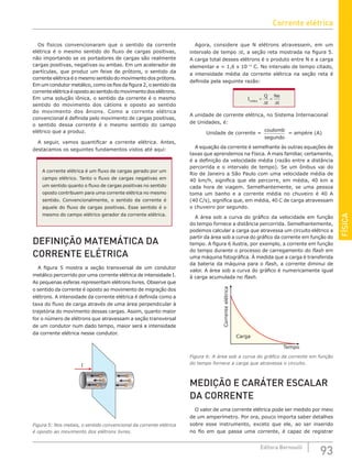 FÍSICA
93
Editora Bernoulli
Os físicos convencionaram que o sentido da corrente
elétrica é o mesmo sentido do fluxo de cargas positivas,
não importando se os portadores de cargas são realmente
cargas positivas, negativas ou ambas. Em um acelerador de
partículas, que produz um feixe de prótons, o sentido da
corrente elétrica é o mesmo sentido do movimento dos prótons.
Em um condutor metálico, como os fios da figura 2, o sentido da
correnteelétricaéopostoaosentidodomovimentodoselétrons.
Em uma solução iônica, o sentido da corrente é o mesmo
sentido do movimento dos cátions e oposto ao sentido
do movimento dos ânions. Como a corrente elétrica
convencional é definida pelo movimento de cargas positivas,
o sentido dessa corrente é o mesmo sentido do campo
elétrico que a produz.
A seguir, vamos quantificar a corrente elétrica. Antes,
destacamos os seguintes fundamentos vistos até aqui:
A corrente elétrica é um fluxo de cargas gerado por um
campo elétrico. Tanto o fluxo de cargas negativas em
um sentido quanto o fluxo de cargas positivas no sentido
oposto contribuem para uma corrente elétrica no mesmo
sentido. Convencionalmente, o sentido da corrente é
aquele do fluxo de cargas positivas. Esse sentido é o
mesmo do campo elétrico gerador da corrente elétrica.
DEFINIÇÃO MATEMÁTICA DA
CORRENTE ELÉTRICA
A figura 5 mostra a seção transversal de um condutor
metálico percorrido por uma corrente elétrica de intensidade I.
As pequenas esferas representam elétrons livres. Observe que
o sentido da corrente é oposto ao movimento de migração dos
elétrons. A intensidade da corrente elétrica é definida como a
taxa do fluxo de carga através de uma área perpendicular à
trajetória do movimento dessas cargas. Assim, quanto maior
for o número de elétrons que atravessam a seção transversal
de um condutor num dado tempo, maior será a intensidade
da corrente elétrica nesse condutor.
I
Figura 5: Nos metais, o sentido convencional da corrente elétrica
é oposto ao movimento dos elétrons livres.
Agora, considere que N elétrons atravessem, em um
intervalo de tempo ∆t, a seção reta mostrada na figura 5.
A carga total desses elétrons é o produto entre N e a carga
elementar e = 1,6 x 10–19
C. No intervalo de tempo citado,
a intensidade média da corrente elétrica na seção reta é
definida pela seguinte razão:
I
Q
t
Ne
t
média
=
∆
=
∆
A unidade de corrente elétrica, no Sistema Internacional
de Unidades, é:
Unidade de corrente =
coulomb
segundo
= ampère (A)
A equação da corrente é semelhante às outras equações de
taxas que aprendemos na Física. A mais familiar, certamente,
é a definição da velocidade média (razão entre a distância
percorrida e o intervalo de tempo). Se um ônibus vai do
Rio de Janeiro a São Paulo com uma velocidade média de
40 km/h, significa que ele percorre, em média, 40 km a
cada hora de viagem. Semelhantemente, se uma pessoa
toma um banho e a corrente média no chuveiro é 40 A
(40 C/s), significa que, em média, 40 C de carga atravessam
o chuveiro por segundo.
A área sob a curva do gráfico da velocidade em função
do tempo fornece a distância percorrida. Semelhantemente,
podemos calcular a carga que atravessa um circuito elétrico a
partir da área sob a curva do gráfico da corrente em função do
tempo. A figura 6 ilustra, por exemplo, a corrente em função
do tempo durante o processo de carregamento do flash em
uma máquina fotográfica. À medida que a carga é transferida
da bateria da máquina para o flash, a corrente diminui de
valor. A área sob a curva do gráfico é numericamente igual
à carga acumulada no flash.
Corrente
elétrica
Tempo
Carga
Figura 6: A área sob a curva do gráfico da corrente em função
do tempo fornece a carga que atravessa o circuito.
MEDIÇÃO E CARÁTER ESCALAR
DA CORRENTE
O valor de uma corrente elétrica pode ser medido por meio
de um amperímetro. Por ora, pouco importa saber detalhes
sobre esse instrumento, exceto que ele, ao ser inserido
no fio em que passa uma corrente, é capaz de registrar
Corrente elétrica
 