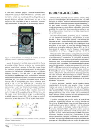 94 Coleção Estudo
o valor dessa corrente. A figura 7 mostra um multímetro,
instrumento capaz de medir não apenas a corrente, como
também a tensão e a resistência elétrica. Dependendo da
posição da chave seletora e dos terminais em que os fios
do circuito são conectados, a tela do multímetro fornece o
valor da corrente, da voltagem ou da resistência elétrica.
Figura 7: Um multímetro para medição da corrente, da tensão
elétrica (contínua e alternada) e da resistência.
Apesar de possuir um sentido, a corrente elétrica é uma
grandeza escalar. Usamos setas na sua representação
apenas para indicar o sentido do fluxo das cargas livres.
Em nenhuma situação essas setas devem ser adicionadas
como vetores. Por exemplo, a figura 8 mostra um circuito em
que uma corrente I1
= 3,0 A e outra I2
= 4,0 A percorrem
fios perpendiculares entre si. Dois amperímetros registram
esses valores (simbolizados pelos círculos com os caracteres
internos A1
e A2
). Os fios estão conectados em um ponto P,
no qual outro fio transporta a soma dessas correntes, dada
por I3
= 3,0 + 4,0 = 7,0 A (e não 5,0 A, resultado que
obteríamos, erroneamente, caso fizéssemos a soma vetorial
das correntes I1
e I2
). Um terceiro amperímetro A3
confirma
o valor da corrente resultante. Esse resultado é coerente
com o Princípio da Conservação da Carga Elétrica. Como não
há criação e nem destruição de cargas na união dos fios,
a cada 1 segundo, chegam 3 C e 4 C de cargas no ponto P,
ao mesmo tempo que partem 7 C de cargas desse ponto.
A1
A3
A2
I1
= 3,0 A I3
= 7,0 A
I2
= 4,0 A
P
Figura 8: A corrente elétrica é uma grandeza escalar e deve ser
somada algebricamente.
CORRENTE ALTERNADA
Um condutor é percorrido por uma corrente contínua (CC)
quando o fluxo de cargas, através desse condutor, não sofre
variações de sentido, desde que a fonte de tensão não seja
alterada. Pilhas e baterias apresentam as polaridades fixas e,
por isso, geram correntes contínuas. Quando a fonte de
tensão apresenta uma inversão de polaridade, a corrente
gerada é alternada (CA). Nesse caso, as cargas livres nos
fios condutores ora se movem em um sentido, ora se movem
em sentido oposto.
Em uma tomada elétrica, a corrente gerada é alternada.
Um tipo simples de tomada possui dois terminais, o neutro
e a fase. O neutro, como sugere o nome, é um terminal não
eletrizado. A fase é um terminal eletrizado ora positivamente,
ora negativamente. No Brasil, a rede elétrica apresenta uma
alternância da fase igual a 60 vezes por segundo (frequência
de 60 Hz), e as tomadas residenciais são de 127 V ou 220 V,
dependendo da região do país. Na Europa, a frequência da
rede elétrica é de 50 Hz, e a voltagem residencial é de 220 V.
Muitos aparelhos elétricos de sua casa podem funcionar com
corrente alternada, como chuveiros, lâmpadas (de filamento
ou fluorescentes) e ventiladores. O carregador de bateria
dos telefones celulares e os circuitos eletrônicos de rádios,
televisores, sons e computadores funcionam com corrente
contínua de baixa intensidade. Embora esses aparelhos sejam
ligados diretamente em tomadas, eles possuem um conversor
de CA em CC, que, primeiramente, abaixa a tensão, e, em
seguida, converte a corrente de alternada para contínua.
A diminuição da tensão é realizada por um transformador
interno. Estudaremos o funcionamento desse equipamento
em outro momento. A transformação da corrente alternada
em contínua é feita com o uso de capacitores e de diodos.
Este é uma válvula unidirecional que permite o fluxo de cargas
apenas em um sentido.
A corrente alternada é usada em grande escala em quase
todas as partes do mundo. A sua geração é feita a tensões
médias nas usinas de eletricidade. Na saída das usinas,
transformadores gigantescos elevam a tensão a milhares de
volts. Nessa condição, a energia elétrica pode ser transportada
a longas distâncias, com poucas perdas por aquecimento na
fiação. Perto das cidades e próximo das casas, transformadores
reduzem a tensão para os valores residenciais.
O gráfico mostrado na figura 9 ilustra a variação da
tensão em uma tomada elétrica, e a corrente elétrica que
flui por uma lâmpada ligada nessa tomada. Observe que a
tensão oscila entre os valores +180 V e −180 V, indicando
que a polaridade da tomada muda constantemente.
A corrente elétrica também oscila entre valores positivos
e negativos, pois ela alterna de sentido muitas vezes por
segundo. Observe a linha horizontal pontilhada no gráfico
da tensão, indicando o valor 127 V característico de uma
tomada residencial. Esse valor é chamado de tensão eficaz,
calculada por meio da razão entre a tensão máxima e a raiz
quadrada de 2. A tensão eficaz é uma espécie de valor médio.
Frente D Módulo 06
 