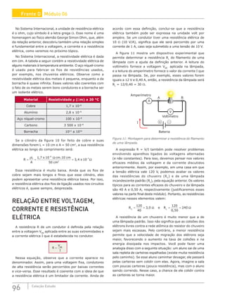 96 Coleção Estudo
No Sistema Internacional, a unidade de resistência elétrica
é o ohm, cujo símbolo é a letra grega Ω. Esse nome é uma
homenagem ao físico alemão George Simon Ohm, que, além
da relação anterior, descobriu também uma relação simples
e fundamental entre a voltagem, a corrente e a resistência
elétrica, como veremos no próximo tópico.
No Sistema Internacional, a resistividade elétrica é dada
em Ωm. A tabela a seguir contém a resistividade elétrica de
alguns materiais à temperatura ambiente. O aço níquel-cromo
é usado para fabricar os fios de resistências usados,
por exemplo, nos chuveiros elétricos. Observe como a
resistividade elétrica dos metais é pequena, enquanto a da
borracha é quase infinita. Esses valores são coerentes com
o fato de os metais serem bons condutores e a borracha ser
um isolante elétrico.
Material Resistividade ρ (Wm) a 20 °C
Cobre 1,7 x 10–8
Alumínio 2,8 x 10–8
Aço níquel-cromo 100 x 10–8
Carbono 3 500 x 10–8
Borracha 1013
a 1016
Se o cilindro da figura 10 for feito de cobre e suas
dimensões forem L = 10 cm e A = 50 cm2
, a sua resistência
elétrica ao longo do comprimento será:
R
L
A
x cm cm
cm
x
= =
Ω
= Ω
−
−
ρ 1 7 10 10
50
3 4 10
6
2
7
, .
,
Essa resistência é muito baixa. Ainda que os fios de
cobre sejam mais longos e finos que esse cilindro, eles
podem apresentar uma resistência elétrica baixa. Por isso,
a resistência elétrica dos fios de ligação usados nos circuitos
elétricos é, quase sempre, desprezada.
RELAÇÃO ENTRE VOLTAGEM,
CORRENTE E RESISTÊNCIA
ELÉTRICA
A resistência R de um condutor é definida pela relação
entre a voltagem VAB
aplicada entre as suas extremidades e
a corrente elétrica I que é estabelecida no condutor.
R
V
I
AB
=
Nessa equação, observe que a corrente aparece no
denominador. Assim, para uma voltagem fixa, condutores
de alta resistência serão percorridos por baixas correntes
e vice-versa. Esse resultado é coerente com a ideia de que
a resistência elétrica é um limitador da corrente. Ainda de
acordo com essa definição, conclui-se que a resistência
elétrica também pode ser expressa na unidade volt por
ampère. Se um condutor tiver uma resistência elétrica de
10 Ω (10 V/A), significa que ele será percorrido por uma
corrente de 1 A, caso seja submetido a uma tensão de 10 V.
A figura 11 mostra um dispositivo experimental que
permite determinar a resistência RL
do filamento de uma
lâmpada com a ajuda da definição anterior. A leitura do
voltímetro fornece a voltagem VAB
aplicada na lâmpada,
e a leitura do amperímetro fornece o valor da corrente I que
passa na lâmpada. Se, por exemplo, esses valores forem
iguais a 12 V e 0,40 A, então, a resistência da lâmpada será
RL
= 12/0,40 = 30 Ω.
I
A
V
V
V
Amperímetro
Voltímetro
A B
Bateria
+
Figura 11: Montagem para determinar a resistência do filamento
de uma lâmpada.
A expressão R = V/I também pode resolver problemas
envolvendo aparelhos ligados às voltagens alternadas
(e não constantes). Para isso, devemos pensar nos valores
eficazes médios da voltagem e da corrente discutidos
anteriormente. Assim, por exemplo, em uma casa em que
a tensão elétrica vale 120 V, podemos avaliar os valores
das resistências do chuveiro (RC
) e de uma lâmpada
incandescente padrão (RL
), pela equação anterior. Os valores
típicos para as correntes eficazes do chuveiro e da lâmpada
são 40 A e 0,50 A, respectivamente (justificaremos esses
valores na parte final deste módulo). Portanto, as resistências
elétricas nesses elementos valem:
R e R
C L
= = Ω = = Ω
120
40
3 0
120
0 50
240
,
,
A resistência de um chuveiro é muito menor que a de
uma lâmpada padrão. Isso não significa que as colisões dos
elétrons livres contra a rede atômica do resistor do chuveiro
sejam mais escassas. Pelo contrário, a menor resistência
permite que a velocidade de migração dos elétrons seja
maior, favorecendo o aumento na taxa de colisões e na
energia dissipada nos impactos. Você pode fazer uma
analogia disso com a seguinte situação: um aluno sai de uma
sala repleta de carteiras espalhadas (existe muita resistência
pelo caminho). Se esse aluno caminhar devagar, ele passará
pelas carteiras sem colidir com elas. Agora, imagine a sala
com poucas carteiras (pouca resistência), mas com o aluno
saindo correndo. Nesse caso, a chance de ele colidir contra
as carteiras se torna maior.
Frente D Módulo 06
 