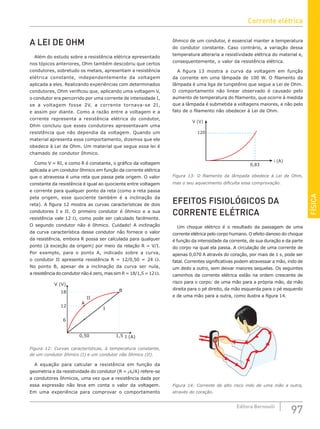 FÍSICA
97
Editora Bernoulli
A LEI DE OHM
Além do estudo sobre a resistência elétrica apresentado
nos tópicos anteriores, Ohm também descobriu que certos
condutores, sobretudo os metais, apresentam a resistência
elétrica constante, independentemente da voltagem
aplicada a eles. Realizando experiências com determinados
condutores, Ohm verificou que, aplicando uma voltagem V,
o condutor era percorrido por uma corrente de intensidade I,
se a voltagem fosse 2V, a corrente tornava-se 2I,
e assim por diante. Como a razão entre a voltagem e a
corrente representa a resistência elétrica do condutor,
Ohm concluiu que esses condutores apresentavam uma
resistência que não dependia da voltagem. Quando um
material apresenta esse comportamento, dizemos que ele
obedece à Lei de Ohm. Um material que segue essa lei é
chamado de condutor ôhmico.
Como V = RI, e como R é constante, o gráfico da voltagem
aplicada a um condutor ôhmico em função da corrente elétrica
que o atravessa é uma reta que passa pela origem. O valor
constante da resistência é igual ao quociente entre voltagem
e corrente para qualquer ponto da reta (como a reta passa
pela origem, esse quociente também é a inclinação da
reta). A figura 12 mostra as curvas características de dois
condutores I e II. O primeiro condutor é ôhmico e a sua
resistência vale 12 Ω, como pode ser calculado facilmente.
O segundo condutor não é ôhmico. Cuidado! A inclinação
da curva característica desse condutor não fornece o valor
da resistência, embora R possa ser calculada para qualquer
ponto (à exceção da origem) por meio da relação R = V/I.
Por exemplo, para o ponto A, indicado sobre a curva,
o condutor II apresenta resistência R = 12/0,50 = 24 Ω.
No ponto B, apesar de a inclinação da curva ser nula,
a resistência do condutor não é zero, mas sim R = 18/1,5 = 12 Ω.
II
I
A
B
V (V)
I (A)
18
12
6
0,50 1,5
Figura 12: Curvas características, à temperatura constante,
de um condutor ôhmico (I) e um condutor não ôhmico (II).
A equação para calcular a resistência em função da
geometria e da resistividade do condutor (R = ρL/A) refere-se
a condutores ôhmicos, uma vez que a resistência dada por
essa expressão não leva em conta o valor da voltagem.
Em uma experiência para comprovar o comportamento
ôhmico de um condutor, é essencial manter a temperatura
do condutor constante. Caso contrário, a variação dessa
temperatura alteraria a resistividade elétrica do material e,
consequentemente, o valor da resistência elétrica.
A figura 13 mostra a curva da voltagem em função
da corrente em uma lâmpada de 100 W. O filamento da
lâmpada é uma liga de tungstênio que segue a Lei de Ohm.
O comportamento não linear observado é causado pelo
aumento de temperatura do filamento, que ocorre à medida
que a lâmpada é submetida a voltagens maiores, e não pelo
fato de o filamento não obedecer à Lei de Ohm.
V (V)
i (A)
0,83
120
Figura 13: O filamento da lâmpada obedece à Lei de Ohm,
mas o seu aquecimento dificulta essa comprovação.
EFEITOS FISIOLÓGICOS DA
CORRENTE ELÉTRICA
Um choque elétrico é o resultado da passagem de uma
corrente elétrica pelo corpo humano. O efeito danoso do choque
é função da intensidade da corrente, de sua duração e da parte
do corpo na qual ela passa. A circulação de uma corrente de
apenas 0,070 A através do coração, por mais de 1 s, pode ser
fatal. Correntes significativas podem atravessar a mão, indo de
um dedo a outro, sem deixar maiores sequelas. Os seguintes
caminhos da corrente elétrica estão na ordem crescente de
risco para o corpo: de uma mão para a própria mão, da mão
direita para o pé direito, da mão esquerda para o pé esquerdo
e de uma mão para a outra, como ilustra a figura 14.
Figura 14: Corrente de alto risco indo de uma mão a outra,
através do coração.
Corrente elétrica
 
