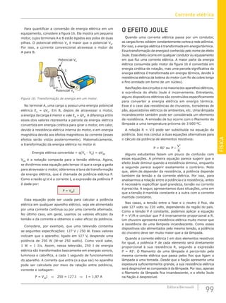 FÍSICA
99
Editora Bernoulli
Para quantificar a conversão de energia elétrica em um
equipamento, considere a figura 16. Ela mostra um pequeno
motor, cujos terminais A e B estão ligados aos polos de duas
pilhas. O potencial elétrico VA
é maior que o potencial VB
.
Por isso, a corrente convencional atravessa o motor de
A para B.
Potencial VA
I
Potencial VB
A
B
Figura 16: Transformação de energia em um motor.
No terminal A, uma carga q possui uma energia potencial
elétrica EA
= qVA
. Em B, depois de atravessar o motor,
a energia da carga é menor e vale EB
= qVB
. A diferença entre
esses dois valores representa a parcela da energia elétrica
convertida em energia cinética para girar o motor, em calor,
devido à resistência elétrica interna do motor, e em energia
magnética devido aos efeitos magnéticos da corrente (esses
efeitos serão vistos posteriormente). Matematicamente,
a transformação da energia elétrica no motor é:
Energia elétrica convertida = q(VA
− VB
) = qVAB
VAB
é a notação compacta para a tensão elétrica. Agora,
se dividirmos essa equação pelo tempo ∆t que a carga q gasta
para atravessar o motor, obteremos a taxa de transformação
da energia elétrica, que é chamada de potência elétrica P.
Como a razão q/∆t é a corrente I, a expressão da potência P
é dada por:
P = VAB
I
Essa equação pode ser usada para calcular a potência
elétrica em qualquer aparelho elétrico, seja ele alimentado
por uma corrente contínua ou por uma corrente alternada.
No último caso, em geral, usamos os valores eficazes da
tensão e da corrente e obtemos o valor eficaz da potência.
Considere, por exemplo, que uma televisão contenha
as seguintes especificações: 127 V / 250 W. Esses valores
indicam que o aparelho, ligado em 127 V, despende uma
potência de 250 W (lê-se 250 watts). Como você sabe,
1 W = 1 J/s. Assim, nessa televisão, 250 J de energia
elétrica são transformados basicamente em energias sonora,
luminosa e calorífica, a cada 1 segundo de funcionamento
do aparelho. A corrente que entra (e a que sai) no aparelho
pode ser calculada por meio da relação entre potência,
corrente e voltagem:
P = VAB
I ⇒ 250 = 127.I ⇒ I = 1,97 A
O EFEITO JOULE
Quando uma corrente elétrica passa por um condutor,
as cargas livres colidem constantemente contra a rede atômica.
Por isso, a energia elétrica é transformada em energia térmica.
Essa transformação de energia é conhecida pelo nome de efeito
Joule. Esse efeito ocorre em qualquer condutor ou equipamento
em que flui uma corrente elétrica. A maior parte da energia
elétrica consumida pelo motor da figura 16 é convertida em
energia cinética de rotação, mas uma parcela significativa da
energia elétrica é transformada em energia térmica, devido à
resistência elétrica da bobina do motor (um fio de cobre longo
e fino enrolado em torno de um núcleo).
Nas fiações dos circuitos e na maioria dos aparelhos elétricos,
a ocorrência do efeito Joule é inconveniente. Entretanto,
alguns dispositivos elétricos são construídos especificamente
para converter a energia elétrica em energia térmica.
Esse é o caso das resistências de chuveiros, torradeiras de
pão, aquecedores elétricos de ambientes, etc. Uma lâmpada
incandescente também pode ser considerada um elemento
de resistência. A emissão de luz ocorre com o filamento da
lâmpada a uma temperatura próxima de 3 000 ºC.
A relação R = V/I pode ser substituída na equação da
potência. Isso nos conduz a duas equações alternativas para
o cálculo da potência de elementos resistivos:
P = RI2
ou P
V
R
=
2
Alguns estudantes fazem um pouco de confusão com
essas equações. A primeira equação parece sugerir que o
efeito Joule diminui quando a resistência diminui, enquanto
a segunda parece sugerir exatamente o contrário. Note
que, além de depender da resistência, a potência depende
também da tensão e da corrente elétrica. Por isso, para
analisarmos a relação entre a potência e a resistência, antes
é necessário especificar qual grandeza, tensão ou corrente
é prescrita. A seguir, apresentamos duas situações, uma em
que a tensão é mantida constante e a outra com a corrente
mantida constante.
Nas casas, a tensão entre a fase e o neutro é fixa, ela
vale 127 volts ou 220 volts, dependendo da região do país.
Como a tensão V é constante, podemos aplicar a equação
P = V2
/R e concluir que P é inversamente proporcional a R.
Um chuveiro apresenta resistência elétrica muito menor que
a resistência de uma lâmpada incandescente. Como esses
dispositivos são alimentados pela mesma tensão, a potência
do chuveiro deve ser muito maior que a da lâmpada.
Quando a corrente elétrica I em dois elementos resistivos
for igual, a potência P de cada elemento será diretamente
proporcional à sua resistência R, segundo a expressão
P = RI2
. O filamento de uma lâmpada é percorrido pela
mesma corrente elétrica que passa pelos fios que ligam a
lâmpada a uma tomada. Desde que a fiação apresente uma
espessura suficientemente grande, a sua resistência elétrica
será desprezível se comparada à da lâmpada. Por isso, apenas
o filamento da lâmpada fica incandescente, e o efeito Joule
na fiação é desprezível.
Corrente elétrica
 