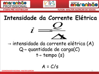 ETAPA PRÉ-VESTIBULAR                        TUTOR: WALTER ALENCAR DE SOUSA


  Intensidade da Corrente Elétrica
                                  Q
                               i =
                                  ∆t
     i→ intensidade da corrente elétrica (A)
           Q→ quantidade de carga(C)
                  t→ tempo (s)

                                       A = C/s
COORDENADOR REGIONAL: WALTER ALENCAR                                   15
 