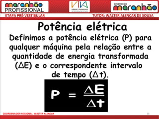 ETAPA PRÉ-VESTIBULAR                  TUTOR: WALTER ALENCAR DE SOUSA


                        Potência elétrica
    Definimos a potência elétrica (P) para
    qualquer máquina pela relação entre a
     quantidade de energia transformada
      (∆E) e o correspondente intervalo
               de tempo (∆ t).



COORDENADOR REGIONAL: WALTER ALENCAR                             16
 