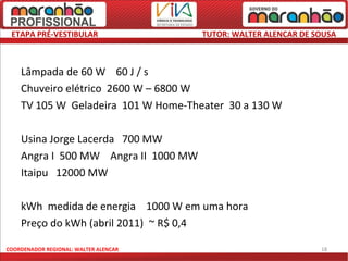ETAPA PRÉ-VESTIBULAR                  TUTOR: WALTER ALENCAR DE SOUSA



    Lâmpada de 60 W 60 J / s
    Chuveiro elétrico 2600 W – 6800 W
    TV 105 W Geladeira 101 W Home-Theater 30 a 130 W

    Usina Jorge Lacerda 700 MW
    Angra I 500 MW Angra II 1000 MW
    Itaipu 12000 MW

    kWh medida de energia 1000 W em uma hora
    Preço do kWh (abril 2011) ~ R$ 0,4

COORDENADOR REGIONAL: WALTER ALENCAR                             18
 