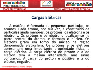 ETAPA PRÉ-VESTIBULAR                          TUTOR: WALTER ALENCAR DE SOUSA


                                   Cargas Elétricas
      A matéria é formada de pequenas partículas, os
  átomos. Cada átomo, por sua vez, é constituído de
  partículas ainda menores, os prótons, os elétrons e os
  nêutrons. Os prótons e os nêutrons localizam-se na
  parte central do átomo, e formam o núcleo. Os
  elétrons giram em torno do núcleo na região
  denominada eletrosfera. Os prótons e os elétrons
  apresentam uma importante propriedade física, a
  carga elétrica. A carga elétrica do próton e a do
  elétron têm a mesma intensidade, mas sinais
  contrários. A carga do próton é positiva e a do
  elétron, negativa.
COORDENADOR REGIONAL: WALTER ALENCAR                                      2
 